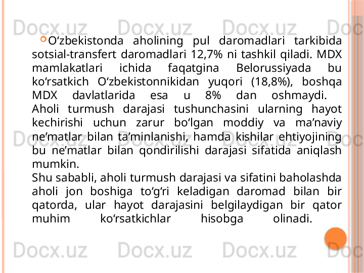 
O‘zbekistonda  aholining  pul  daromadlari  tarkibida 
sotsial-transfert  daromadlari  12,7%  ni  tashkil  qiladi.  MDX 
mamlakatlari  ichida  faqatgina  Belorussiyada  bu 
ko‘rsatkich  O‘zbekistonnikidan  yuqori  (18,8%),  boshqa 
MDX  davlatlarida  esa  u  8%  dan  oshmaydi. 
Aholi  turmush  darajasi  tushunchasini  ularning  hayot 
kechirishi  uchun  zarur  bo‘lgan  moddiy  va  ma’naviy 
ne’matlar  bilan  ta’minlanishi,  hamda  kishilar  ehtiyojining 
bu  ne’matlar  bilan  qondirilishi  darajasi  sifatida  aniqlash 
mumkin. 
Shu sababli, aholi turmush darajasi va sifatini baholashda 
aholi  jon  boshiga  to‘g‘ri  keladigan  daromad  bilan  bir 
qatorda,  ular  hayot  darajasini  belgilaydigan  bir  qator 
muhim  ko‘rsatkichlar  hisobga  olinadi.