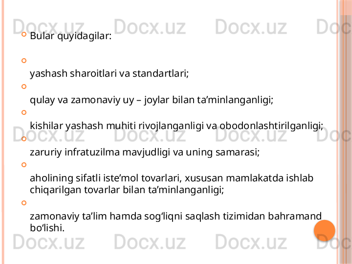 
Bular quyidagilar: 

yashash sharoitlari va standartlari; 

qulay va zamonaviy uy – joylar bilan ta’minlanganligi; 

kishilar yashash muhiti rivojlanganligi va obodonlashtirilganligi; 

zaruriy infratuzilma mavjudligi va uning samarasi; 

aholining sifatli iste’mol tovarlari, xususan mamlakatda ishlab 
chiqarilgan tovarlar bilan ta’minlanganligi; 

zamonaviy ta’lim hamda sog‘liqni saqlash tizimidan bahramand 
bo‘lishi.      