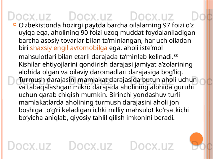 
O‘zbekistonda hozirgi paytda barcha oilalarning 97 foizi o‘z 
uyiga ega, aholining 90 foizi uzoq muddat foydalaniladigan 
barcha asosiy tovarlar bilan ta’minlangan, har uch oiladan 
biri  shaxsiy   engil   avtomobilga   ega , aholi iste’mol 
mahsulotlari bilan etarli darajada ta’minlab kelinadi. 88
 
Kishilar ehtiyojlarini qondirish darajasi jamiyat a’zolarining 
alohida olgan va oilaviy daromadlari darajasiga bog‘liq. 
Turmush darajasini mamlakat darajasida butun aholi uchun 
va tabaqalashgan mikro darajada aholining alohida guruhi 
uchun qarab chiqish mumkin. Birinchi yondashuv turli 
mamlakatlarda aholining turmush darajasini aholi jon 
boshiga to‘g‘ri keladigan ichki milliy mahsulot ko‘rsatkichi 
bo‘yicha aniqlab, qiyosiy tahlil qilish imkonini beradi.      