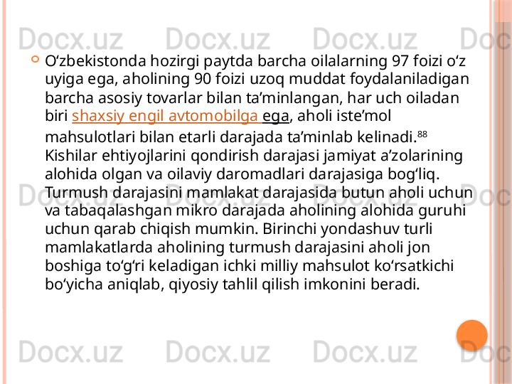 
O‘zbekistonda hozirgi paytda barcha oilalarning 97 foizi o‘z 
uyiga ega, aholining 90 foizi uzoq muddat foydalaniladigan 
barcha asosiy tovarlar bilan ta’minlangan, har uch oiladan 
biri  shaxsiy   engil   avtomobilga   ega , aholi iste’mol 
mahsulotlari bilan etarli darajada ta’minlab kelinadi. 88
 
Kishilar ehtiyojlarini qondirish darajasi jamiyat a’zolarining 
alohida olgan va oilaviy daromadlari darajasiga bog‘liq. 
Turmush darajasini mamlakat darajasida butun aholi uchun 
va tabaqalashgan mikro darajada aholining alohida guruhi 
uchun qarab chiqish mumkin. Birinchi yondashuv turli 
mamlakatlarda aholining turmush darajasini aholi jon 
boshiga to‘g‘ri keladigan ichki milliy mahsulot ko‘rsatkichi 
bo‘yicha aniqlab, qiyosiy tahlil qilish imkonini beradi.