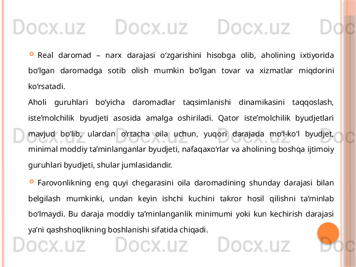 
Real  daromad  –  narx  darajasi  o‘zgarishini  hisobga  olib,  aholining  ixtiyorida 
bo‘lgan  daromadga  sotib  olish  mumkin  bo‘lgan  tovar  va  xizmatlar  miqdorini 
ko‘rsatadi. 
Aholi  guruhlari  bo‘yicha  daromadlar  taqsimlanishi  dinamikasini  taqqoslash, 
iste’molchilik  byudjeti  asosida  amalga  oshiriladi.  Qator  iste’molchilik  byudjetlari 
mavjud  bo‘lib,  ulardan  o‘rtacha  oila  uchun,  yuqori  darajada  mo‘l-ko‘l  byudjet, 
minimal moddiy ta’minlanganlar byudjeti, nafaqaxo‘rlar va aholining boshqa ijtimoiy 
guruhlari byudjeti, shular jumlasidandir. 

Farovonlikning  eng  quyi  chegarasini  oila  daromadining  shunday  darajasi  bilan 
belgilash  mumkinki,  undan  keyin  ishchi  kuchini  takror  hosil  qilishni  ta’minlab 
bo‘lmaydi.  Bu  daraja  moddiy  ta’minlanganlik  minimumi  yoki  kun  kechirish  darajasi 
ya’ni qashshoqlikning boshlanishi sifatida chiqadi.      