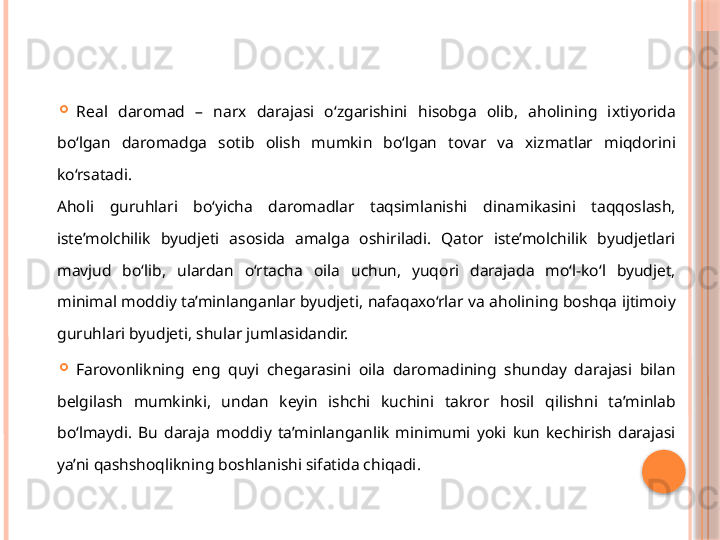 
Real  daromad  –  narx  darajasi  o‘zgarishini  hisobga  olib,  aholining  ixtiyorida 
bo‘lgan  daromadga  sotib  olish  mumkin  bo‘lgan  tovar  va  xizmatlar  miqdorini 
ko‘rsatadi. 
Aholi  guruhlari  bo‘yicha  daromadlar  taqsimlanishi  dinamikasini  taqqoslash, 
iste’molchilik  byudjeti  asosida  amalga  oshiriladi.  Qator  iste’molchilik  byudjetlari 
mavjud  bo‘lib,  ulardan  o‘rtacha  oila  uchun,  yuqori  darajada  mo‘l-ko‘l  byudjet, 
minimal moddiy ta’minlanganlar byudjeti, nafaqaxo‘rlar va aholining boshqa ijtimoiy 
guruhlari byudjeti, shular jumlasidandir. 
Farovonlikning  eng  quyi  chegarasini  oila  daromadining  shunday  darajasi  bilan 
belgilash  mumkinki,  undan  keyin  ishchi  kuchini  takror  hosil  qilishni  ta’minlab 
bo‘lmaydi.  Bu  daraja  moddiy  ta’minlanganlik  minimumi  yoki  kun  kechirish  darajasi 
ya’ni qashshoqlikning boshlanishi sifatida chiqadi.