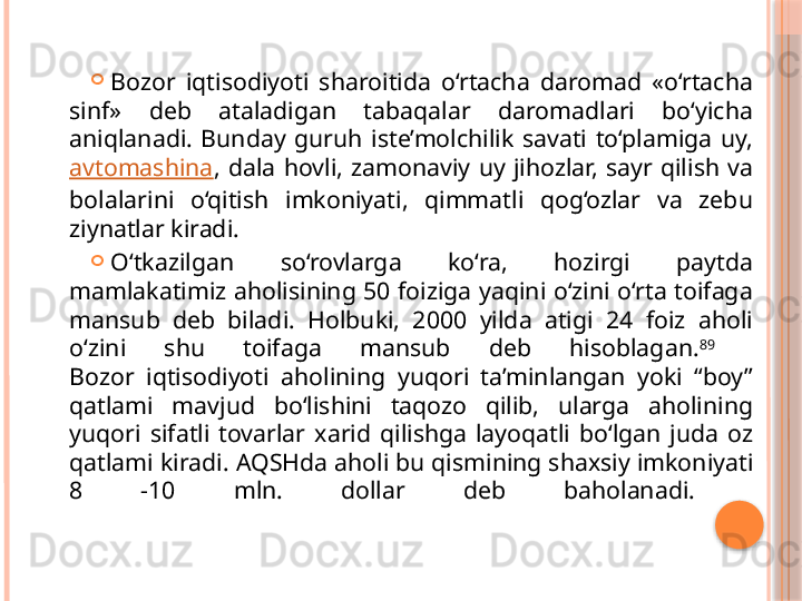 
Bozor  iqtisodiyoti  sharoitida  o‘rtacha  daromad  «o‘rtacha 
sinf»  deb  ataladigan  tabaqalar  daromadlari  bo‘yicha 
aniqlanadi.  Bunday  guruh  iste’molchilik  savati  to‘plamiga  uy, 
avtomashina ,  dala  hovli,  zamonaviy  uy  jihozlar,  sayr  qilish  va 
bolalarini  o‘qitish  imkoniyati,  qimmatli  qog‘ozlar  va  zebu 
ziynatlar kiradi. 

O‘tkazilgan  so‘rovlarga  ko‘ra,  hozirgi  paytda 
mamlakatimiz aholisining 50 foiziga yaqini o‘zini o‘rta toifaga 
mansub  deb  biladi.  Holbuki,  2000  yilda  atigi  24  foiz  aholi 
o‘zini  shu  toifaga  mansub  deb  hisoblagan. 89
 
Bozor  iqtisodiyoti  aholining  yuqori  ta’minlangan  yoki  “boy” 
qatlami  mavjud  bo‘lishini  taqozo  qilib,  ularga  aholining 
yuqori  sifatli  tovarlar  xarid  qilishga  layoqatli  bo‘lgan  juda  oz 
qatlami kiradi.  AQSHda aholi bu qismining shaxsiy imkoniyati 
8  -10  mln.  dollar  deb  baholanadi.      