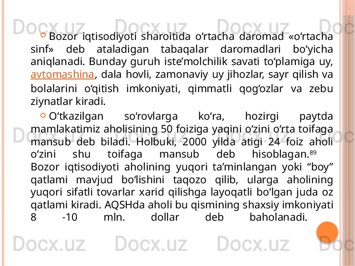 
Bozor  iqtisodiyoti  sharoitida  o‘rtacha  daromad  «o‘rtacha 
sinf»  deb  ataladigan  tabaqalar  daromadlari  bo‘yicha 
aniqlanadi.  Bunday  guruh  iste’molchilik  savati  to‘plamiga  uy, 
avtomashina ,  dala  hovli,  zamonaviy  uy  jihozlar,  sayr  qilish  va 
bolalarini  o‘qitish  imkoniyati,  qimmatli  qog‘ozlar  va  zebu 
ziynatlar kiradi. 
O‘tkazilgan  so‘rovlarga  ko‘ra,  hozirgi  paytda 
mamlakatimiz aholisining 50 foiziga yaqini o‘zini o‘rta toifaga 
mansub  deb  biladi.  Holbuki,  2000  yilda  atigi  24  foiz  aholi 
o‘zini  shu  toifaga  mansub  deb  hisoblagan. 89
 
Bozor  iqtisodiyoti  aholining  yuqori  ta’minlangan  yoki  “boy” 
qatlami  mavjud  bo‘lishini  taqozo  qilib,  ularga  aholining 
yuqori  sifatli  tovarlar  xarid  qilishga  layoqatli  bo‘lgan  juda  oz 
qatlami kiradi.  AQSHda aholi bu qismining shaxsiy imkoniyati 
8  -10  mln.  dollar  deb  baholanadi.