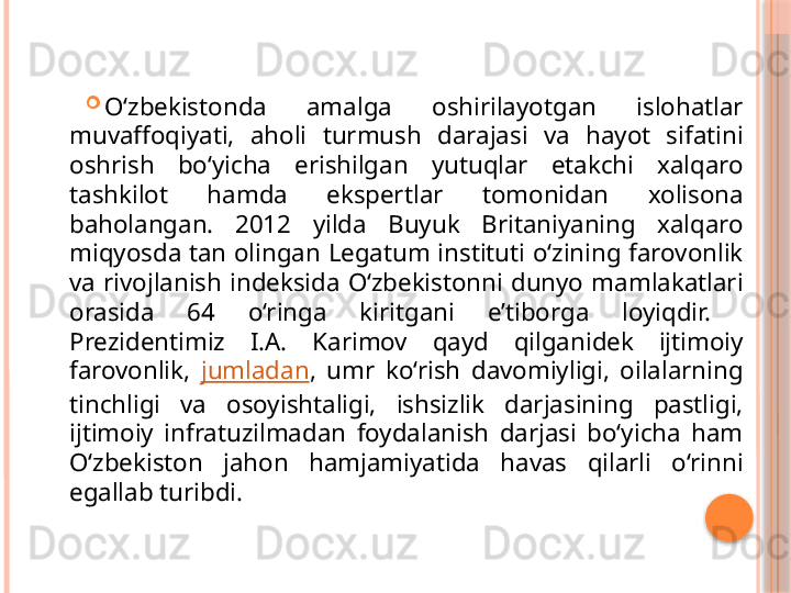 
O‘zbekistonda  amalga  oshirilayotgan  islohatlar 
muvaffoqiyati,  aholi  turmush  darajasi  va  hayot  sifatini 
oshrish  bo‘yicha  erishilgan  yutuqlar  etakchi  xalqaro 
tashkilot  hamda  ekspertlar  tomonidan  xolisona 
baholangan.  2012  yilda  Buyuk  Britaniyaning  xalqaro 
miqyosda tan olingan Legatum instituti o‘zining farovonlik 
va  rivojlanish  indeksida  O‘zbekistonni  dunyo  mamlakatlari 
orasida  64  o‘ringa  kiritgani  e’tiborga  loyiqdir. 
Prezidentimiz  I.A.  Karimov  qayd  qilganidek  ijtimoiy 
farovonlik,  jumladan ,  umr  ko‘rish  davomiyligi,  oilalarning 
tinchligi  va  osoyishtaligi,  ishsizlik  darjasining  pastligi, 
ijtimoiy  infratuzilmadan  foydalanish  darjasi  bo‘yicha  ham 
O‘zbekiston  jahon  hamjamiyatida  havas  qilarli  o‘rinni 
egallab turibdi.     