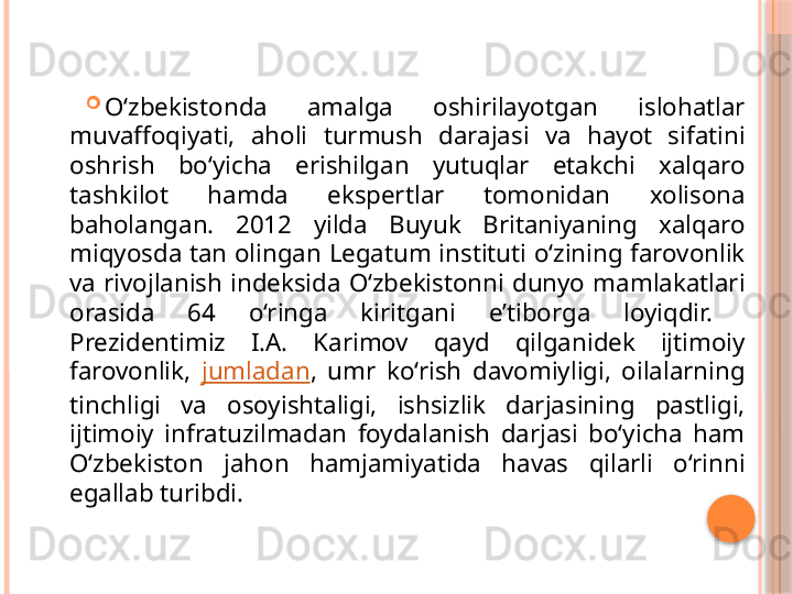 
O‘zbekistonda  amalga  oshirilayotgan  islohatlar 
muvaffoqiyati,  aholi  turmush  darajasi  va  hayot  sifatini 
oshrish  bo‘yicha  erishilgan  yutuqlar  etakchi  xalqaro 
tashkilot  hamda  ekspertlar  tomonidan  xolisona 
baholangan.  2012  yilda  Buyuk  Britaniyaning  xalqaro 
miqyosda tan olingan Legatum instituti o‘zining farovonlik 
va  rivojlanish  indeksida  O‘zbekistonni  dunyo  mamlakatlari 
orasida  64  o‘ringa  kiritgani  e’tiborga  loyiqdir. 
Prezidentimiz  I.A.  Karimov  qayd  qilganidek  ijtimoiy 
farovonlik,  jumladan ,  umr  ko‘rish  davomiyligi,  oilalarning 
tinchligi  va  osoyishtaligi,  ishsizlik  darjasining  pastligi, 
ijtimoiy  infratuzilmadan  foydalanish  darjasi  bo‘yicha  ham 
O‘zbekiston  jahon  hamjamiyatida  havas  qilarli  o‘rinni 
egallab turibdi.