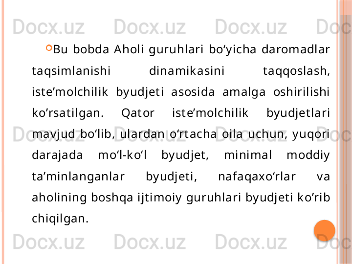 
Bu  bobda  Aholi  guruhlari  bo‘y icha  daromadlar 
t aqsimlanishi  dinamik asini  t aqqoslash, 
ist e’molchilik   by udjet i  asosida  amalga  oshirilishi 
k o’rsat ilgan.  Qat or  ist e’molchilik   by udjet lari 
mav jud  bo‘lib,  ulardan  o‘rt acha  oila  uchun,  y uqori 
darajada  mo‘l-k o‘l  by udjet ,  minimal  moddiy  
t a’minlanganlar  by udjet i,  nafaqaxo‘rlar  v a 
aholining  boshqa  ijt imoiy   guruhlari  by udjet i  k o’rib 
chiqilgan.       