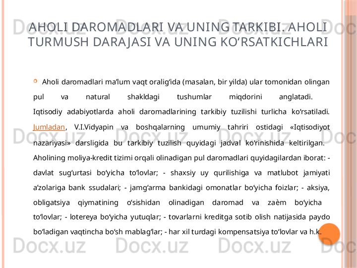 AHOLI DA ROMA DLARI  VA UNING TARKIBI. AHOLI  
TURMUSH   DARA J ASI  VA UNING KO‘RSATKICHLARI

Aholi daromadlari ma’lum vaqt oralig‘ida (masalan, bir yilda) ular tomonidan olingan 
pul  va  natural  shakldagi  tushumlar  miqdorini  anglatadi. 
Iqtisodiy  adabiyotlarda  aholi  daromadlarining  tarkibiy  tuzilishi  turlicha  ko‘rsatiladi. 
Jumladan ,  V.I.Vidyapin  va  boshqalarning  umumiy  tahriri  ostidagi  «Iqtisodiyot 
nazariyasi»  darsligida  bu  tarkibiy  tuzilish  quyidagi  jadval  ko‘rinishida  keltirilgan. 
Aholining moliya-kredit tizimi orqali olinadigan pul daromadlari quyidagilardan iborat: - 
davlat  sug‘urtasi  bo‘yicha  to‘lovlar;  -  shaxsiy  uy  qurilishiga  va  matlubot  jamiyati 
a’zolariga  bank  ssudalari;  -  jamg‘arma  bankidagi  omonatlar  bo‘yicha  foizlar;  -  aksiya, 
obligatsiya  qiymatining  o‘sishidan  olinadigan  daromad  va  za ѐ m  bo‘yicha 
to‘lovlar;  -  lotereya  bo‘yicha  yutuqlar;  -  tovarlarni  kreditga  sotib  olish  natijasida  paydo 
bo‘ladigan vaqtincha bo‘sh mablag‘lar; - har xil turdagi kompensatsiya to‘lovlar va h.k.      