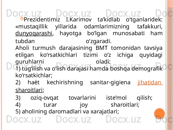 
Prezidentimiz  I.Karimov  ta’kidlab  o‘tganlaridek: 
«mustaqillik  yillarida  odamlarimizning  tafakkuri, 
dunyoqarashi ,  hayotga  bo‘lgan  munosabati  ham 
tubdan  o‘zgaradi. 
Aholi  turmush  darajasining  BMT  tomonidan  tavsiya 
etilgan  ko‘rsatkichlari  tizimi  o‘z  ichiga  quyidagi 
guruhlarni  oladi: 
1) tug‘ilish va o‘lish darajasi hamda boshqa demografik 
ko‘rsatkichlar; 
2)  ha ѐ t  kechirishning  sanitar-gigiena  jihatidan  
sharoitlari ; 
3)  oziq-ovqat  tovarlarini  iste’mol  qilish; 
4)  turar  joy  sharoitlari; 
5) aholining daromadlari va xarajatlari;     