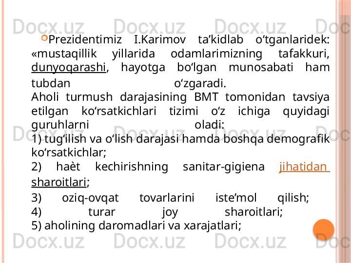 
Prezidentimiz  I.Karimov  ta’kidlab  o‘tganlaridek: 
«mustaqillik  yillarida  odamlarimizning  tafakkuri, 
dunyoqarashi ,  hayotga  bo‘lgan  munosabati  ham 
tubdan  o‘zgaradi. 
Aholi  turmush  darajasining  BMT  tomonidan  tavsiya 
etilgan  ko‘rsatkichlari  tizimi  o‘z  ichiga  quyidagi 
guruhlarni  oladi: 
1) tug‘ilish va o‘lish darajasi hamda boshqa demografik 
ko‘rsatkichlar; 
2)  ha ѐ t  kechirishning  sanitar-gigiena  jihatidan  
sharoitlari ; 
3)  oziq-ovqat  tovarlarini  iste’mol  qilish; 
4)  turar  joy  sharoitlari; 
5) aholining daromadlari va xarajatlari;