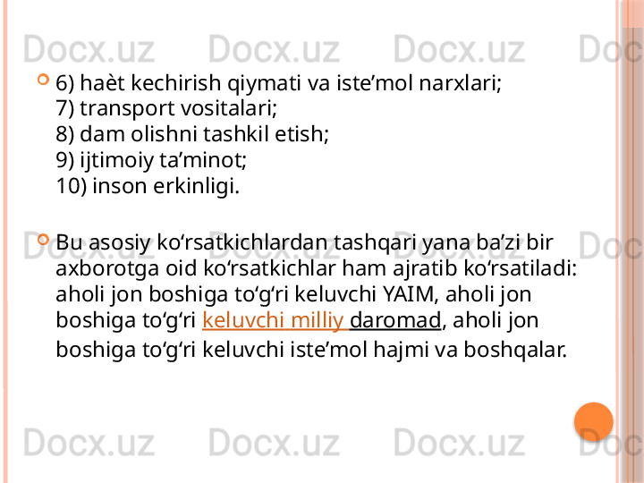 
6) ha ѐ t kechirish qiymati va iste’mol narxlari; 
7) transport vositalari; 
8) dam olishni tashkil etish; 
9) ijtimoiy ta’minot; 
10) inson erkinligi. 

Bu asosiy ko‘rsatkichlardan tashqari yana ba’zi bir 
axborotga oid ko‘rsatkichlar ham ajratib ko‘rsatiladi: 
aholi jon boshiga to‘g‘ri keluvchi YAIM, aholi jon 
boshiga to‘g‘ri  keluvchi   milliy   daromad , aholi jon 
boshiga to‘g‘ri keluvchi iste’mol hajmi va boshqalar.     