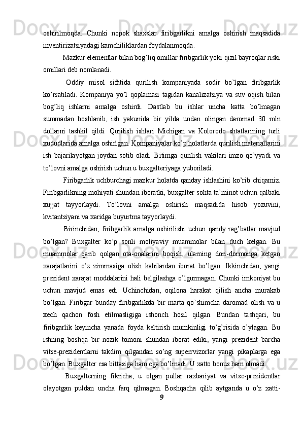 oshirilmoqda.   Chunki   nopok   shaxslar   firibgarlikni   amalga   oshirish   maqsadida
inventirizatsiyadagi kamchiliklardan foydalanmoqda.
 Mazkur elementlar bilan bog’liq omillar firibgarlik yoki qizil bayroqlar riski
omillari deb nomlanadi.
  Oddiy   misol   sifatida   qurilish   kompaniyada   sodir   bo’lgan   firibgarlik
ko’rsatiladi.   Kompaniya   yo’l   qoplamasi   tagidan   kanalizatsiya   va   suv   oqish   bilan
bog’liq   ishlarni   amalga   oshirdi.   Dastlab   bu   ishlar   uncha   katta   bo’lmagan
summadan   boshlanib,   ish   yakunida   bir   yilda   undan   olingan   daromad   30   mln
dollarni   tashkil   qildi.   Qurilish   ishlari   Michigan   va   Kolorodo   shtatlarining   turli
xududlarida amalga oshirlgan. Kompaniyalar ko’p holatlarda qurilish materiallarini
ish   bajarilayotgan   joydan   sotib   oladi.   Bitimga   qurilish   vakilari   imzo   qo’yyadi   va
to’lovni amalga oshirish uchun u buxgalteriyaga yuboriladi. 
  Firibgarlik uchburchagi mazkur holatda qanday ishlashini ko’rib chiqamiz.
Firibgarlikning mohiyati shundan iboratki, buxgalter sohta ta’minot uchun qalbaki
xujjat   tayyorlaydi.   To’lovni   amalga   oshirish   maqsadida   hisob   yozuvini,
kvitantsiyani va xaridga buyurtma tayyorlaydi. 
  Birinchidan,   firibgarlik   amalga   oshirilishi   uchun   qandy   rag’batlar   mavjud
bo’lgan?   Buxgalter   ko’p   sonli   moliyaviy   muammolar   bilan   duch   kelgan.   Bu
muammolar   qarib   qolgan   ota-onalarini   boqish,   ularning   dori-dormonga   ketgan
xarajatlarini   o’z   zimmasiga   olish   kabilardan   iborat   bo’lgan.   Ikkinchidan,   yangi
prezident  xarajat moddalarini hali belgilashga o’lgurmagan. Chunki  imkoniyat bu
uchun   mavjud   emas   edi.   Uchinchidan,   oqilona   harakat   qilish   ancha   murakab
bo’lgan.   Firibgar   bunday   firibgarlikda   bir   marta   qo’shimcha   daromad   olish   va   u
xech   qachon   fosh   etilmasligiga   ishonch   hosil   qilgan.   Bundan   tashqari,   bu
firibgarlik   keyincha   yanada   foyda   keltirish   mumkinligi   to’g’risida   o’ylagan.   Bu
ishning   boshqa   bir   nozik   tomoni   shundan   iborat   ediki,   yangi   prezident   barcha
vitse-prezidentlarni   takdim   qilgandan   so’ng   superrvizorlar   yangi   pikaplarga   ega
bo’lgan. Buxgalter esa bittasiga ham ega bo’lmadi. U xatto bonus ham olmadi. 
  Buxgalterning   fikricha,   u   olgan   pullar   raxbariyat   va   vitse-prezidentlar
olayotgan   puldan   uncha   farq   qilmagan.   Boshqacha   qilib   aytganda   u   o’z   xatti-
9 