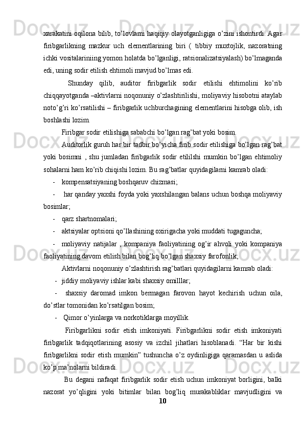 xarakatini oqilona bilib, to’lovlarni haqiqiy olayotganligiga o’zini ishontirdi. Agar
firibgarlikning   mazkur   uch   elementlarining   biri   (   tibbiy   muxtojlik,   nazoratning
ichki vositalariniing yomon holatda bo’lganligi, ratsionalizatsiyalash) bo’lmaganda
edi, uning sodir etilish ehtimoli mavjud bo’lmas edi. 
  Shunday   qilib,   auditor   firibgarlik   sodir   etilishi   ehtimolini   ko’rib
chiqqayotganda –aktivlarni noqonuniy o’zlashtirilishi, moliyaviy hisobotni ataylab
noto’g’ri ko’rsatilishi – firibgarlik uchburchagining elementlarini hisobga olib, ish
boshlashi lozim. 
Firibgar sodir etilishiga sababchi bo’lgan rag’bat yoki bosim. 
Auditorlik guruh har bir tadbir bo’yicha firib sodir etilishiga bo’lgan rag’bat
yoki   bosimni   ,   shu   jumladan   firibgarlik   sodir   etililshi   mumkin   bo’lgan   ehtimoliy
sohalarni ham ko’rib chiqishi lozim. Bu rag’batlar quyidagilarni kamrab oladi: 
- kompensatsiyaning boshqaruv chizmasi; 
-  har qanday yaxshi foyda yoki yaxshilangan balans uchun boshqa moliyaviy
bosimlar;
- qarz shartnomalari;
- aktsiyalar optsioni qo’llashining oxirigacha yoki muddati tugaguncha;
- moliyaviy   natijalar   ,   kompaniya   faoliyatining   og’ir   ahvoli   yoki   kompaniya
faoliyatining davom etilish bilan bog’liq bo’lgan shaxsiy farofonlik; 
Aktivlarni noqonuniy o’zlashtirish rag’batlari quyidagilarni kamrab oladi: 
- jiddiy moliyaviy ishlar kabi shaxsiy omilllar;
-   shaxsiy   daromad   imkon   bermagan   farovon   hayot   kechirish   uchun   oila,
do’stlar tomonidan ko’rsatilgan bosim; 
-  Qimor o’yinlarga va norkotiklarga moyillik. 
  Firibgarlikni   sodir   etish   imkoniyati.   Firibgarlikni   sodir   etish   imkoniyati
firibgarlik   tadqiqotlarining   asosiy   va   izchil   jihatlari   hisoblanadi.   “Har   bir   kishi
firibgarlikni   sodir   etish   mumkin”   tushuncha   o’z   oydinligiga   qaramasdan   u   aslida
ko’p ma’nolarni bildiradi. 
  Bu   degani   nafaqat   firibgarlik   sodir   etish   uchun   imkoniyat   borligini,   balki
nazorat   yo’qligini   yoki   bitimlar   bilan   bog’liq   murakabliklar   mavjudligini   va
10 