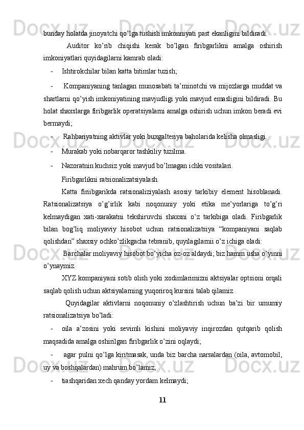 bunday holatda jinoyatchi qo’lga tushish imkonniyati past ekanligini bildiradi. 
  Auditor   ko’rib   chiqishi   kerak   bo’lgan   firibgarlikni   amalga   oshirish
imkoniyatlari quyidagilarni kamrab oladi: 
- Ishtirokchilar bilan katta bitimlar tuzish;
-   Kompaniyaning tanlagan munosabati ta’minotchi va mijozlarga muddat va
shartlarni qo’yish imkoniyatining mavjudligi yoki mavjud emasligini bildiradi. Bu
holat shaxslarga firibgarlik operatsiyalarni amalga oshirish uchun imkon beradi evi
bermaydi;
-  Rahbariyatning aktivlar yoki buxgalteriya baholarida kelisha olmasligi.
- Murakab yoki nobarqaror tashkiliy tuzilma.
- Nazoratnin kuchsiz yoki mavjud bo’lmagan ichki vositalari.
Firibgarlikni ratsionalizatsiyalash.
Katta   firiibgarikda   ratsionaliziyalash   asosiy   tarkibiy   element   hisoblanadi.
Ratsionalizatsiya   o’g’irlik   kabi   noqonuniy   yoki   etika   me’yorlariga   to’g’ri
kelmaydigan   xati-xarakatni   tekshiruvchi   shaxsni   o’z   tarkibiga   oladi.   Firibgarlik
bilan   bog’liq   moliyaviy   hisobot   uchun   ratsionalizatsiya   “kompaniyani   saqlab
qolishdan” shaxsiy ochko’zlikgacha tebranib, quyilagilarnii o’z ichiga oladi: 
 Barchalar moliyaviy hisobot bo’yicha oz-oz aldaydi; biz hamm usha o’yinni
o’ynaymiz.
XYZ kompaniyani sotib olish yoki xodimlarimizni aktsiyalar optsioni orqali
saqlab qolish uchun aktsiyalarning yuqoriroq kursini talab qilamiz. 
  Quyidagilar   aktivlarni   noqonuniy   o’zlashtirish   uchun   ba’zi   bir   umumiy
ratsionalizatsiya bo’ladi:
- oila   a’zosini   yoki   sevimli   kishini   moliyaviy   inqirozdan   qutqarib   qolish
maqsadida amalga oshirilgan firibgarlik o’zini oqlaydi; 
-   agar pulni qo’lga kiritmasak, unda biz barcha narsalardan (oila, avtomobil,
uy va boshqalardan) mahrum bo’lamiz;
- tiashqaridan xech qanday yordam kelmaydi;
11 