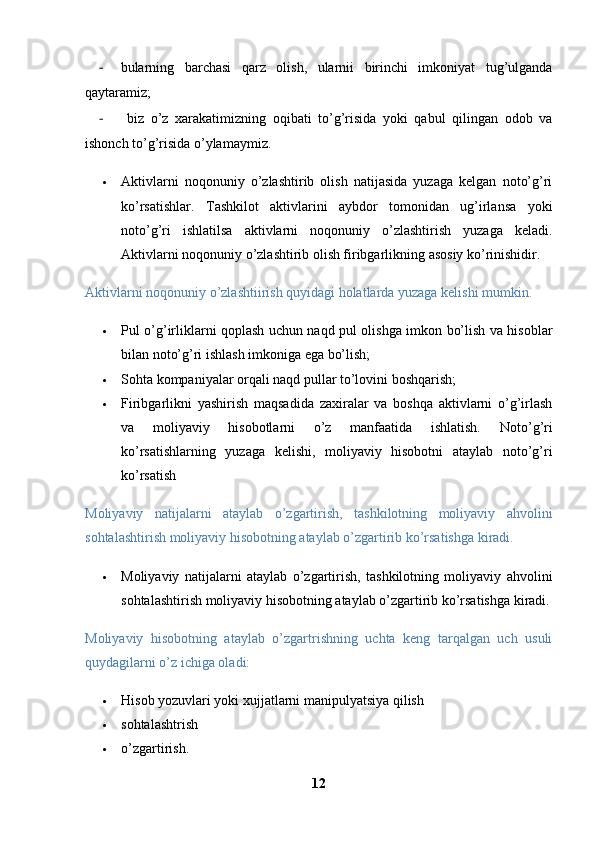 - bularning   barchasi   qarz   olish,   ularnii   birinchi   imkoniyat   tug’ulganda
qaytaramiz;
-   biz   o’z   xarakatimizning   oqibati   to’g’risida   yoki   qabul   qilingan   odob   va
ishonch to’g’risida o’ylamaymiz. 
 Aktivlarni   noqonuniy   o’zlashtirib   olish   natijasida   yuzaga   kelgan   noto’g’ri
ko’rsatishlar.   Tashkilot   aktivlarini   aybdor   tomonidan   ug’irlansa   yoki
noto’g’ri   ishlatilsa   aktivlarni   noqonuniy   o’zlashtirish   yuzaga   keladi.
Aktivlarni noqonuniy o’zlashtirib olish firibgarlikning asosiy ko’rinishidir.
Aktivlarni noqonuniy o’zlashtiirish quyidagi holatlarda yuzaga kelishi mumkin. 
 Pul o’g’irliklarni qoplash uchun naqd pul olishga imkon bo’lish va hisoblar
bilan noto’g’ri ishlash imkoniga ega bo’lish; 
 Sohta kompaniyalar orqali naqd pullar to’lovini   boshqarish; 
 Firibgarlikni   yashirish   maqsadida   zaxiralar   va   boshqa   aktivlarni   o’g’irlash
va   moliyaviy   hisobotlarni   o’z   manfaatida   ishlatish.   Noto’g’ri
ko’rsatishlarning   yuzaga   kelishi,   moliyaviy   hisobotni   ataylab   noto’g’ri
ko’rsatish
Moliyaviy   natijalarni   ataylab   o’zgartirish,   tashkilotning   moliyaviy   ahvolini
sohtalashtirish moliyaviy hisobotning ataylab o’zgartirib ko’rsatishga kiradi.
 Moliyaviy   natijalarni   ataylab   o’zgartirish,   tashkilotning   moliyaviy   ahvolini
sohtalashtirish moliyaviy hisobotning ataylab o’zgartirib ko’rsatishga kiradi.
Moliyaviy   hisobotning   ataylab   o’zgartrishning   uchta   keng   tarqalgan   uch   usuli
quydagilarni o’z ichiga oladi:
 Hisob yozuvlari yoki xujjatlarni manipulyatsiya qilish
 sohtalashtrish 
 o’zgartirish.
12 