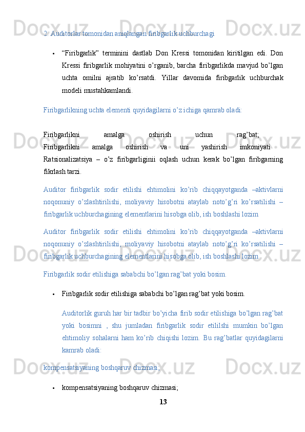 2. Auditorlar tomonidan aniqlangan firibgarlik uchburchagi 
 “Firibgarlik”   terminini   dastlab   Don   Kressi   tomonidan   kiritilgan   edi.   Don
Kressi   firibgarlik  mohiyatini   o’rganib,  barcha   firibgarlikda   mavjud  bo’lgan
uchta   omilni   ajratib   ko’rsatdi.   Yillar   davomida   firibgarlik   uchburchak
modeli mustahkamlandi.
Firibgarlikning uchta elementi quyidagilarni o’z ichiga qamrab oladi: 
Firibgarlikni   amalga   oshirish   uchun   rag’bat;  
Firibgarlikni   amalga   oshirish   va   uni   yashirish   imkoniyati  
Ratsionalizatsiya   –   o’z   firibgarliginii   oqlash   uchun   kerak   bo’lgan   firibgarning
fikrlash tarzi. 
Auditor   firibgarlik   sodir   etilishi   ehtimolini   ko’rib   chiqqayotganda   –aktivlarni
noqonuniy   o’zlashtirilishi,   moliyaviy   hisobotni   ataylab   noto’g’ri   ko’rsatilishi   –
firibgarlik uchburchagining elementlarini hisobga olib, ish boshlashi lozim
Auditor   firibgarlik   sodir   etilishi   ehtimolini   ko’rib   chiqqayotganda   –aktivlarni
noqonuniy   o’zlashtirilishi,   moliyaviy   hisobotni   ataylab   noto’g’ri   ko’rsatilishi   –
firibgarlik uchburchagining elementlarini hisobga olib, ish boshlashi lozim
Firibgarlik sodir etilishiga sababchi bo’lgan rag’bat yoki bosim.
 Firibgarlik sodir etilishiga sababchi bo’lgan rag’bat yoki bosim.
Auditorlik guruh har bir tadbir bo’yicha firib sodir etilishiga bo’lgan rag’bat
yoki   bosimni   ,   shu   jumladan   firibgarlik   sodir   etililshi   mumkin   bo’lgan
ehtimoliy   sohalarni   ham   ko’rib   chiqishi   lozim.   Bu   rag’batlar   quyidagilarni
kamrab oladi:
kompensatsiyaning boshqaruv chizmasi; 
 kompensatsiyaning boshqaruv chizmasi; 
13 