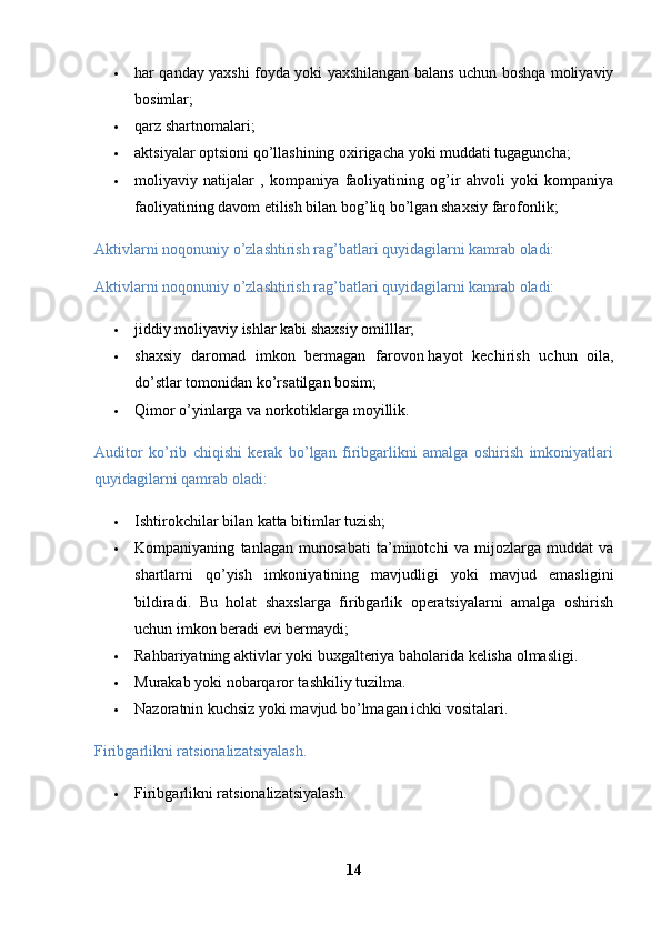  har qanday yaxshi foyda yoki yaxshilangan balans uchun boshqa moliyaviy
bosimlar; 
 qarz shartnomalari; 
 aktsiyalar optsioni qo’llashining oxirigacha yoki muddati tugaguncha; 
 moliyaviy   natijalar   ,   kompaniya   faoliyatining   og’ir   ahvoli   yoki   kompaniya
faoliyatining davom etilish bilan bog’liq bo’lgan shaxsiy farofonlik;
Aktivlarni noqonuniy o’zlashtirish rag’batlari quyidagilarni kamrab oladi: 
Aktivlarni noqonuniy o’zlashtirish rag’batlari quyidagilarni kamrab oladi: 
 jiddiy moliyaviy ishlar kabi shaxsiy omilllar; 
 shaxsiy   daromad   imkon   bermagan   farovon   hayot   kechirish   uchun   oila,
do’stlar tomonidan ko’rsatilgan bosim; 
 Qimor o’yinlarga va norkotiklarga moyillik.
Auditor   ko’rib   chiqishi   kerak   bo’lgan   firibgarlikni   amalga   oshirish   imkoniyatlari
quyidagilarni qamrab oladi: 
 Ishtirokchilar bilan katta bitimlar tuzish; 
 Kompaniyaning   tanlagan   munosabati   ta’minotchi   va   mijozlarga   muddat   va
shartlarni   qo’yish   imkoniyatining   mavjudligi   yoki   mavjud   emasligini
bildiradi.   Bu   holat   shaxslarga   firibgarlik   operatsiyalarni   amalga   oshirish
uchun imkon beradi evi bermaydi; 
 Rahbariyatning aktivlar yoki buxgalteriya baholarida kelisha olmasligi. 
 Murakab yoki nobarqaror tashkiliy tuzilma. 
 Nazoratnin kuchsiz yoki mavjud bo’lmagan ichki vositalari. 
Firibgarlikni ratsionalizatsiyalash.
 Firibgarlikni ratsionalizatsiyalash.
14 
