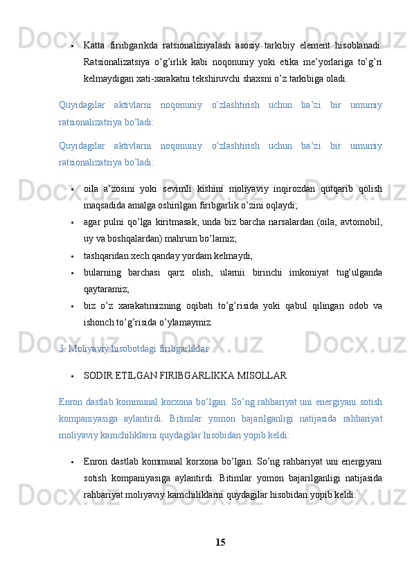  Katta   firiibgarikda   ratsionaliziyalash   asosiy   tarkibiy   element   hisoblanadi.
Ratsionalizatsiya   o’g’irlik   kabi   noqonuniy   yoki   etika   me’yorlariga   to’g’ri
kelmaydigan xati-xarakatni tekshiruvchi shaxsni o’z tarkibiga oladi.
Quyidagilar   aktivlarni   noqonuniy   o’zlashtirish   uchun   ba’zi   bir   umumiy
ratsionalizatsiya bo’ladi: 
Quyidagilar   aktivlarni   noqonuniy   o’zlashtirish   uchun   ba’zi   bir   umumiy
ratsionalizatsiya bo’ladi: 
 oila   a’zosini   yoki   sevimli   kishini   moliyaviy   inqirozdan   qutqarib   qolish
maqsadida amalga oshirilgan firibgarlik o’zini oqlaydi; 
 agar  pulni   qo’lga  kiritmasak,  unda  biz  barcha  narsalardan  (oila,  avtomobil,
uy va boshqalardan) mahrum bo’lamiz; 
 tashqaridan xech qanday yordam kelmaydi; 
 bularning   barchasi   qarz   olish,   ularnii   birinchi   imkoniyat   tug’ulganda
qaytaramiz; 
 biz   o’z   xarakatimizning   oqibati   to’g’risida   yoki   qabul   qilingan   odob   va
ishonch to’g’risida o’ylamaymiz.
3. Moliyaviy hisobotdagi firibgarliklar 
 SODIR ETILGAN FIRIBGARLIKKA MISOLLAR 
Enron dastlab kommunal korxona bo’lgan. So’ng rahbariyat uni energiyani sotish
kompaniyasiga   aylantirdi.   Bitimlar   yomon   bajarilganligi   natijasida   rahbariyat
moliyaviy kamchiliklarni quydagilar hisobidan yopib keldi: 
 Enron dastlab kommunal  korxona bo’lgan. So’ng rahbariyat uni energiyani
sotish   kompaniyasiga   aylantirdi.   Bitimlar   yomon   bajarilganligi   natijasida
rahbariyat moliyaviy kamchiliklarni quydagilar hisobidan yopib keldi: 
15 