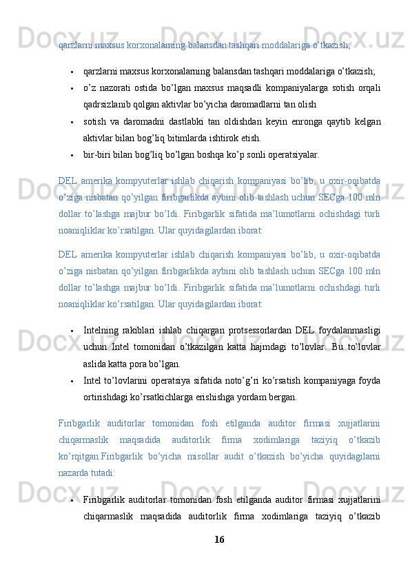 qarzlarni maxsus korxonalarning balansdan tashqari moddalariga o’tkazish; 
 qarzlarni maxsus korxonalarning balansdan tashqari moddalariga o’tkazish; 
 o’z   nazorati   ostida   bo’lgan   maxsus   maqsadli   kompaniyalarga   sotish   orqali
qadrsizlanib qolgan aktivlar bo’yicha   daromadlarni tan olish 
 sotish   va   daromadni   dastlabki   tan   oldishdan   keyin   enronga   qaytib   kelgan
aktivlar bilan bog’liq bitimlarda ishtirok etish. 
 bir-biri bilan bog’liq bo’lgan boshqa ko’p sonli operatsiyalar. 
DEL   amerika   kompyuterlar   ishlab   chiqarish   kompaniyasi   bo’lib,   u   oxir-oqibatda
o’ziga nisbatan qo’yilgan firibgarlikda aybini olib tashlash uchun SECga 100 mln
dollar   to’lashga   majbur   bo’ldi.   Firibgarlik   sifatida   ma’lumotlarni   ochishdagi   turli
noaniqliklar ko’rsatilgan. Ular quyidagilardan iborat: 
DEL   amerika   kompyuterlar   ishlab   chiqarish   kompaniyasi   bo’lib,   u   oxir-oqibatda
o’ziga nisbatan qo’yilgan firibgarlikda aybini olib tashlash uchun SECga 100 mln
dollar   to’lashga   majbur   bo’ldi.   Firibgarlik   sifatida   ma’lumotlarni   ochishdagi   turli
noaniqliklar ko’rsatilgan. Ular quyidagilardan iborat: 
 Intelning   rakiblari   ishlab   chiqargan   protsessorlardan   DEL   foydalanmasligi
uchun   Intel   tomonidan   o’tkazilgan   katta   hajmdagi   to’lovlar.   Bu   to’lovlar
aslida katta pora bo’lgan. 
 Intel to’lovlarini operatsiya sifatida noto’g’ri ko’rsatish kompaniyaga foyda
ortirishdagi ko’rsatkichlarga erishishga yordam bergan. 
Firibgarlik   auditorlar   tomonidan   fosh   etilganda   auditor   firmasi   xujjatlarini
chiqarmaslik   maqsadida   auditorlik   firma   xodimlariga   taziyiq   o’tkazib
ko’rqitgan.Firibgarlik   bo’yicha   misollar   audit   o’tkazish   bo’yicha   quyidagilarni
nazarda tutadi: 
 Firibgarlik   auditorlar   tomonidan   fosh   etilganda   auditor   firmasi   xujjatlarini
chiqarmaslik   maqsadida   auditorlik   firma   xodimlariga   taziyiq   o’tkazib
16 