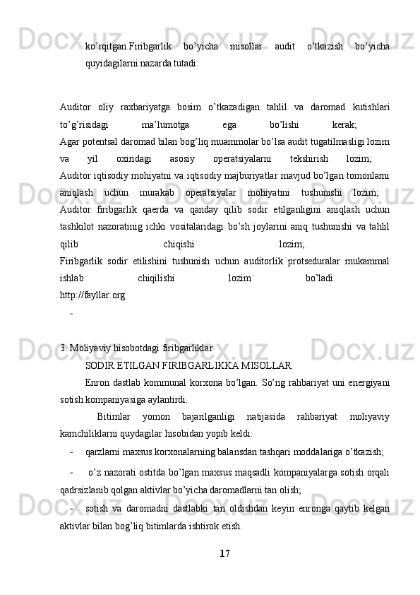 ko’rqitgan.Firibgarlik   bo’yicha   misollar   audit   o’tkazish   bo’yicha
quyidagilarni nazarda tutadi: 
Auditor   oliy   raxbariyatga   bosim   o’tkazadigan   tahlil   va   daromad   kutishlari
to’g’risidagi   ma’lumotga   ega   bo’lishi   kerak;  
Agar potentsal daromad bilan bog’liq muammolar bo’lsa audit tugatilmasligi lozim
va   yil   oxiridagi   asosiy   operatsiyalarni   tekshirish   lozim;  
Auditor iqtisodiy mohiyatni va iqtisodiy majburiyatlar mavjud bo’lgan tomonlarni
aniqlash   uchun   murakab   operatsiyalar   mohiyatini   tushunishi   lozim;  
Auditor   firibgarlik   qaerda   va   qanday   qilib   sodir   etilganligini   aniqlash   uchun
tashkilot   nazoratinig   ichki   vositalaridagi   bo’sh   joylarini   aniq   tushunishi   va   tahlil
qilib   chiqishi   lozim;  
Firibgarlik   sodir   etilishini   tushunish   uchun   auditorlik   protseduralar   mukammal
ishlab   chiqilishi   lozim   bo’ladi.  
http://fayllar.org
-
3. Moliyaviy hisobotdagi firibgarliklar
SODIR ETILGAN FIRIBGARLIKKA MISOLLAR
Enron dastlab  kommunal  korxona bo’lgan. So’ng rahbariyat  uni  energiyani
sotish kompaniyasiga aylantirdi. 
  Bitimlar   yomon   bajarilganligi   natijasida   rahbariyat   moliyaviy
kamchiliklarni quydagilar hisobidan yopib keldi:
- qarzlarni maxsus korxonalarning balansdan tashqari moddalariga o’tkazish;
-   o’z nazorati ostitda bo’lgan maxsus maqsadli kompaniyalarga sotish orqali
qadrsizlanib qolgan aktivlar bo’yicha daromadlarni tan olish; 
- sotish   va   daromadni   dastlabki   tan   oldishdan   keyin   enronga   qaytib   kelgan
aktivlar bilan bog’liq bitimlarda ishtirok etish. 
17 