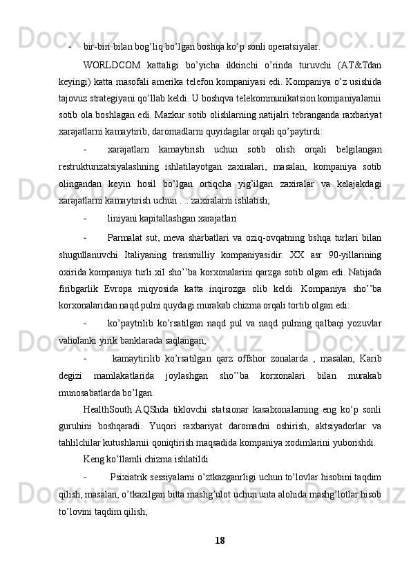 - bir-biri bilan bog’liq bo’lgan boshqa ko’p sonli operatsiyalar. 
WORLDCOM   kattaligi   bo’yicha   ikkinchi   o’rinda   turuvchi   (AT&Tdan
keyingi) katta masofali amerika telefon kompaniyasi edi. Kompaniya o’z usishida
tajovuz strategiyani qo’llab keldi. U boshqva telekommunikatsion kompaniyalarnii
sotib ola boshlagan edi. Mazkur sotib olishlarning natijalri tebranganda raxbariyat
xarajatlarni kamaytirib, daromadlarni quyidagilar orqali qo’paytirdi: 
- xarajatlarn   kamaytirish   uchun   sotib   olish   orqali   belgilangan
restrukturizatsiyalashning   ishlatilayotgan   zaxiralari,   masalan,   kompaniya   sotib
olingandan   keyin   hosil   bo’lgan   ortiqcha   yig’ilgan   zaxiralar   va   kelajakdagi
xarajatlarni kamaytirish uchun . .. zaxiralarni ishlatish; 
- liniyani kapitallashgan xarajatlari 
- Parmalat   sut,   meva   sharbatlari   va   oziq-ovqatning   bshqa   turlari   bilan
shugullanuvchi   Italiyaning   transmilliy   kompaniyasidir.   XX   asr   90-yillarining
oxirida kompaniya turli xil sho’’ba korxonalarini qarzga sotib olgan edi. Natijada
firibgarlik   Evropa   miqyosida   katta   inqirozga   olib   keldi.   Kompaniya   sho’’ba
korxonalaridan naqd pulni quydagi murakab chizma orqali tortib olgan edi:
- ko’paytrilib   ko’rsatilgan   naqd   pul   va   naqd   pulning   qalbaqi   yozuvlar
vaholanki yirik banklarada saqlangan;
-   kamaytirilib   ko’rsatilgan   qarz   offshor   zonalarda   ,   masalan,   Karib
degizi   mamlakatlarida   joylashgan   sho’’ba   korxonalari   bilan   murakab
munosabatlarda bo’lgan. 
HealthSouth   AQShda   tiklovchi   statsionar   kasalxonalarning   eng   ko’p   sonli
guruhini   boshqaradi.   Yuqori   raxbariyat   daromadni   oshirish,   aktsiyadorlar   va
tahlilchilar kutushlarnii qoniqtirish maqsadida kompaniya xodimlarini yuborishdi. 
Keng ko’llamli chizma ishlatildi
-  Psixiatrik sessiyalarni o’ztkazganrligi uchun to’lovlar hisobini taqdim
qilish, masalan, o’tkazilgan bitta mashg’ulot uchun unta alohida mashg’lotlar hisob
to’lovini taqdim qilish;
18 