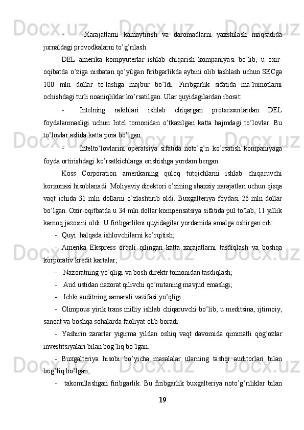 -   Xarajatlarni   kamaytirish   va   daromadlarni   yaxshilash   maqsadida
jurnaldagi provodkalarni to’g’rilash.
DEL   amerika   kompyuterlar   ishlab   chiqarish   kompaniyasi   bo’lib,   u   oxir-
oqibatda o’ziga nisbatan qo’yilgan firibgarlikda aybini olib tashlash uchun SECga
100   mln   dollar   to’lashga   majbur   bo’ldi.   Firibgarlik   sifatida   ma’lumotlarni
ochishdagi turli noaniqliklar ko’rsatilgan. Ular quyidagilardan iborat:
- Intelning   rakiblari   ishlab   chiqargan   protsessorlardan   DEL
foydalanmasligi   uchun   Intel   tomonidan   o’tkazilgan   katta   hajmdagi   to’lovlar.   Bu
to’lovlar aslida katta pora bo’lgan. 
- Intelto’lovlarini   operatsiya   sifatida   noto’g’ri   ko’rsatish   kompaniyaga
foyda ortirishdagi ko’rsatkichlarga erishishga yordam bergan. 
Koss   Corporation   amerikaning   quloq   tutqichlarni   ishlab   chiqaruvchi
korxonasi hisoblanadi. Moliyaviy direktori o’zining shaxsiy xarajatlari uchun qisqa
vaqt   ichida   31   mln   dollarni   o’zlashtirib   oldi.   Buxgalteriya   foydasi   26   mln   dollar
bo’lgan. Oxir-oqitbatda u 34 mln dollar kompensatsiya sifatida pul to’lab, 11 yillik
kamoq jazosini oldi. U firibgarlikni quyidagilar yordamida amalga oshirgan edi:
- Quyi halqada ishlovchilarni ko’rqitish;
- Amerika   Ekspress   orqali   qilingan   katta   xarajatlarni   tasdiqlash   va   boshqa
korporativ kredit kartalar;
-  Nazoratning yo’qligi va bosh direktr tomonidan tasdiqlash;
-  Aud ustidan nazorat qilivchi qo’mitaning mavjud emasligi;
-  Ichki auditning samarali vazifasi yo’qligi. 
- Olimpous yirik trans milliy ishlab chiqaruvchi bo’lib, u meditsina, ijtimoiy,
sanoat va boshqa sohalarda faoliyat olib boradi. 
- Yashirin   zararlar   yigirma   yildan   oshiq   vaqt   davomida   qimmatli   qog’ozlar
investitsiyalari bilan bog’liq bo’lgan. 
- Buxgalteriya   hisobi   bo’yicha   masalalar   ularning   tashqi   auditorlari   bilan
bog’liq bo’lgan;
-   takomillashgan   firibgarlik.   Bu   firibgarlik   buxgalteriya   noto’g’riliklar   bilan
19 