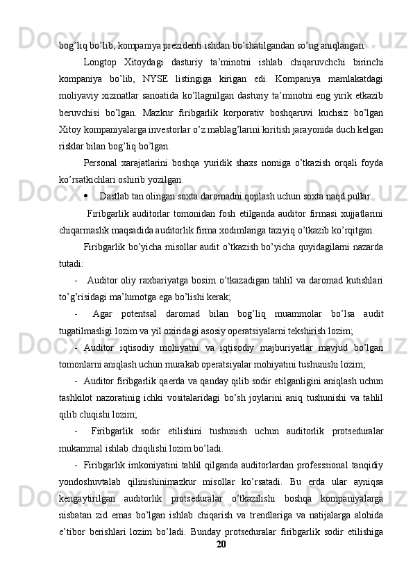 bog’liq bo’lib, kompaniya prezidenti ishdan bo’shatilgandan so’ng aniqlangan. 
Longtop   Xitoydagi   dasturiy   ta’minotni   ishlab   chiqaruvchchi   birinchi
kompaniya   bo’lib,   NYSE   listingiga   kirigan   edi.   Kompaniya   mamlakatdagi
moliyaviy  xizmatlar  sanoatida  ko’llagnilgan  dasturiy  ta’minotni  eng  yirik  etkazib
beruvchisi   bo’lgan.   Mazkur   firibgarlik   korporativ   boshqaruvi   kuchsiz   bo’lgan
Xitoy kompaniyalarga investorlar o’z mablag’larini kiritish jarayonida duch kelgan
risklar bilan bog’liq bo’lgan. 
Personal   xarajatlarini   boshqa   yuridik   shaxs   nomiga   o’tkazish   orqali   foyda
ko’rsatkichlari oshirib yozilgan. 
 Dastlab tan olingan soxta daromadni qoplash uchun soxta naqd pullar.
  Firibgarlik   auditorlar   tomonidan   fosh   etilganda   auditor   firmasi   xujjatlarini
chiqarmaslik maqsadida auditorlik firma xodimlariga taziyiq o’tkazib ko’rqitgan.
Firibgarlik bo’yicha misollar audit o’tkazish bo’yicha quyidagilarni nazarda
tutadi:
-   Auditor   oliy   raxbariyatga   bosim   o’tkazadigan   tahlil   va   daromad   kutishlari
to’g’risidagi ma’lumotga ega bo’lishi kerak;
-   Agar   potentsal   daromad   bilan   bog’liq   muammolar   bo’lsa   audit
tugatilmasligi lozim va yil oxiridagi asosiy operatsiyalarni tekshirish lozim;
- Auditor   iqtisodiy   mohiyatni   va   iqtisodiy   majburiyatlar   mavjud   bo’lgan
tomonlarni aniqlash uchun murakab operatsiyalar mohiyatini tushunishi lozim; 
- Auditor firibgarlik qaerda va qanday qilib sodir etilganligini aniqlash uchun
tashkilot   nazoratinig   ichki   vositalaridagi   bo’sh   joylarini   aniq   tushunishi   va   tahlil
qilib chiqishi lozim;
-   Firibgarlik   sodir   etilishini   tushunish   uchun   auditorlik   protseduralar
mukammal ishlab chiqilishi lozim bo’ladi.
- Firibgarlik imkoniyatini  tahlil  qilganda auditorlardan professsional  tanqidiy
yondoshuvtalab   qilinishinimazkur   misollar   ko’rsatadi.   Bu   erda   ular   ayniqsa
kengaytirilgan   auditorlik   protseduralar   o’tkazilishi   boshqa   kompaniyalarga
nisbatan   zid   emas   bo’lgan   ishlab   chiqarish   va   trendlariga   va   natijalarga   alohida
e’tibor   berishlari   lozim   bo’ladi.   Bunday   protseduralar   firibgarlik   sodir   etilishiga
20 