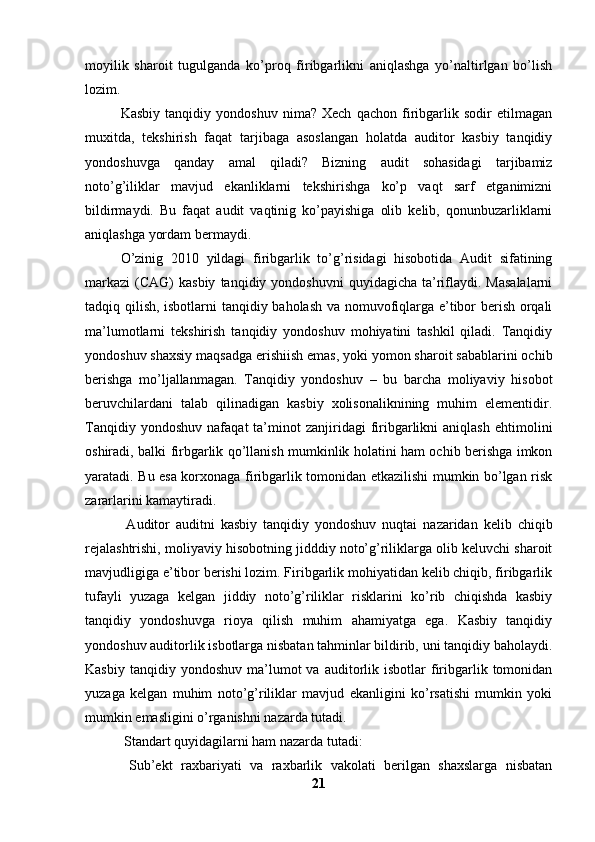 moyilik   sharoit   tugulganda   ko’proq   firibgarlikni   aniqlashga   yo’naltirlgan   bo’lish
lozim. 
Kasbiy   tanqidiy   yondoshuv   nima?   Xech   qachon   firibgarlik   sodir   etilmagan
muxitda,   tekshirish   faqat   tarjibaga   asoslangan   holatda   auditor   kasbiy   tanqidiy
yondoshuvga   qanday   amal   qiladi?   Bizning   audit   sohasidagi   tarjibamiz
noto’g’iliklar   mavjud   ekanliklarni   tekshirishga   ko’p   vaqt   sarf   etganimizni
bildirmaydi.   Bu   faqat   audit   vaqtinig   ko’payishiga   olib   kelib,   qonunbuzarliklarni
aniqlashga yordam bermaydi. 
O’zinig   2010   yildagi   firibgarlik   to’g’risidagi   hisobotida   Audit   sifatining
markazi   (CAG)  kasbiy  tanqidiy  yondoshuvni  quyidagicha   ta’riflaydi.  Masalalarni
tadqiq qilish, isbotlarni tanqidiy baholash va nomuvofiqlarga e’tibor berish orqali
ma’lumotlarni   tekshirish   tanqidiy   yondoshuv   mohiyatini   tashkil   qiladi.   Tanqidiy
yondoshuv shaxsiy maqsadga erishiish emas, yoki yomon sharoit sabablarini ochib
berishga   mo’ljallanmagan.   Tanqidiy   yondoshuv   –   bu   barcha   moliyaviy   hisobot
beruvchilardani   talab   qilinadigan   kasbiy   xolisonaliknining   muhim   elementidir.
Tanqidiy   yondoshuv   nafaqat   ta’minot   zanjiridagi   firibgarlikni   aniqlash   ehtimolini
oshiradi, balki firbgarlik qo’llanish mumkinlik holatini ham ochib berishga imkon
yaratadi. Bu esa korxonaga firibgarlik tomonidan etkazilishi mumkin bo’lgan risk
zararlarini kamaytiradi.
  Auditor   auditni   kasbiy   tanqidiy   yondoshuv   nuqtai   nazaridan   kelib   chiqib
rejalashtrishi, moliyaviy hisobotning jidddiy noto’g’riliklarga olib keluvchi sharoit
mavjudligiga e’tibor berishi lozim. Firibgarlik mohiyatidan kelib chiqib, firibgarlik
tufayli   yuzaga   kelgan   jiddiy   noto’g’riliklar   risklarini   ko’rib   chiqishda   kasbiy
tanqidiy   yondoshuvga   rioya   qilish   muhim   ahamiyatga   ega.   Kasbiy   tanqidiy
yondoshuv auditorlik isbotlarga nisbatan tahminlar bildirib, uni tanqidiy baholaydi.
Kasbiy  tanqidiy  yondoshuv   ma’lumot  va  auditorlik  isbotlar   firibgarlik  tomonidan
yuzaga   kelgan   muhim   noto’g’riliklar   mavjud   ekanligini   ko’rsatishi   mumkin   yoki
mumkin emasligini o’rganishni nazarda tutadi. 
 Standart quyidagilarni ham nazarda tutadi: 
  Sub’ekt   raxbariyati   va   raxbarlik   vakolati   berilgan   shaxslarga   nisbatan
21 