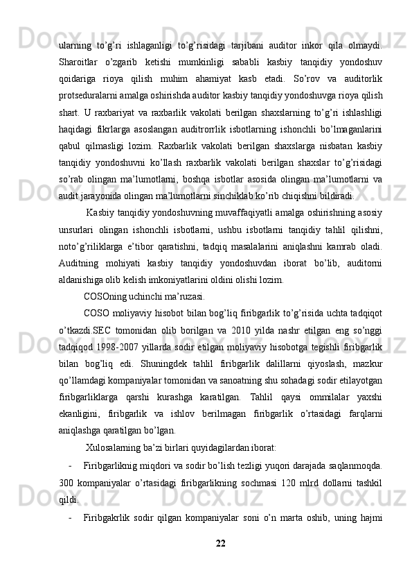 ularning   to’g’ri   ishlaganligi   to’g’risidagi   tarjibani   auditor   inkor   qila   olmaydi.
Sharoitlar   o’zgarib   ketishi   mumkinligi   sababli   kasbiy   tanqidiy   yondoshuv
qoidariga   rioya   qilish   muhim   ahamiyat   kasb   etadi.   So’rov   va   auditorlik
protseduralarni amalga oshirishda auditor kasbiy tanqidiy yondoshuvga rioya qilish
shart.   U   raxbariyat   va   raxbarlik   vakolati   berilgan   shaxslarning   to’g’ri   ishlashligi
haqidagi   fikrlarga   asoslangan   auditrorrlik   isbotlarning   ishonchli   bo’lmaganlarini
qabul   qilmasligi   lozim.   Raxbarlik   vakolati   berilgan   shaxslarga   nisbatan   kasbiy
tanqidiy   yondoshuvni   ko’llash   raxbarlik   vakolati   berilgan   shaxslar   to’g’risidagi
so’rab   olingan   ma’lumotlarni,   boshqa   isbotlar   asosida   olingan   ma’lumotlarni   va
audit jarayonida olingan ma’lumotlarni sinchiklab ko’rib chiqishni bildiradi. 
  Kasbiy tanqidiy yondoshuvning muvaffaqiyatli amalga oshirishning asosiy
unsurlari   olingan   ishonchli   isbotlarni,   ushbu   isbotlarni   tanqidiy   tahlil   qilishni,
noto’g’riliklarga   e’tibor   qaratishni,   tadqiq   masalalarini   aniqlashni   kamrab   oladi.
Auditning   mohiyati   kasbiy   tanqidiy   yondoshuvdan   iborat   bo’lib,   auditorni
aldanishiga olib kelish imkoniyatlarini oldini olishi lozim. 
COSOning uchinchi ma’ruzasi. 
COSO moliyaviy hisobot bilan bog’liq firibgarlik to’g’risida uchta tadqiqot
o’tkazdi.SEC   tomonidan   olib   borilgan   va   2010   yilda   nashr   etilgan   eng   so’nggi
tadqiqod  1998-2007  yillarda  sodir  etilgan  moliyaviy  hisobotga  tegishli   firibgarlik
bilan   bog’liq   edi.   Shuningdek   tahlil   firibgarlik   dalillarni   qiyoslash,   mazkur
qo’llamdagi kompaniyalar tomonidan va sanoatning shu sohadagi sodir etilayotgan
firibgarliklarga   qarshi   kurashga   karatilgan.   Tahlil   qaysi   ommilalar   yaxshi
ekanligini,   firibgarlik   va   ishlov   berilmagan   firibgarlik   o’rtasidagi   farqlarni
aniqlashga qaratilgan bo’lgan. 
 Xulosalarning ba’zi birlari quyidagilardan iborat: 
- Firibgarliknig miqdori va sodir bo’lish tezligi yuqori darajada saqlanmoqda.
300   kompaniyalar   o’rtasidagi   firibgarlikning   sochmasi   120   mlrd   dollarni   tashkil
qildi. 
- Firibgakrlik   sodir   qilgan   kompaniyalar   soni   o’n   marta   oshib,   uning   hajmi
22 