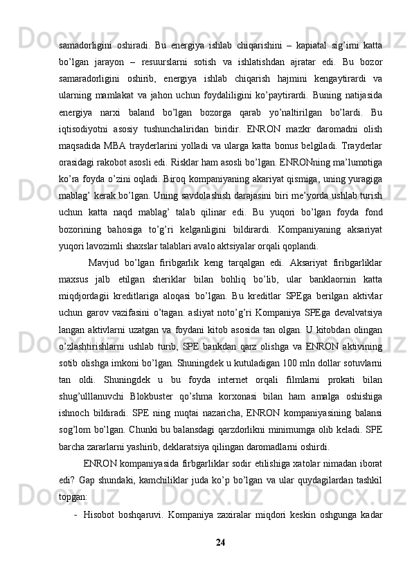 samadorligini   oshiradi.   Bu   energiya   ishlab   chiqarishini   –   kapiatal   sig’imi   katta
bo’lgan   jarayon   –   resuurslarni   sotish   va   ishlatishdan   ajratar   edi.   Bu   bozor
samaradorligini   oshirib,   energiya   ishlab   chiqarish   hajmini   kengaytirardi   va
ularning   mamlakat   va   jahon   uchun   foydaliligini   ko’paytirardi.   Buning   natijasida
energiya   narxi   baland   bo’lgan   bozorga   qarab   yo’naltirilgan   bo’lardi.   Bu
iqtisodiyotni   asosiy   tushunchaliridan   biridir.   ENRON   mazkr   daromadni   olish
maqsadida   MBA   trayderlarini   yolladi   va   ularga   katta   bonus   belgiladi.   Trayderlar
orasidagi rakobot asosli edi. Risklar ham asosli bo’lgan. ENRONning ma’lumotiga
ko’ra foyda o’zini oqladi. Biroq kompaniyaning akariyat qismiga, uning yuragiga
mablag’ kerak bo’lgan. Uning savdolashish darajasini biri me’yorda ushlab turish
uchun   katta   naqd   mablag’   talab   qilinar   edi.   Bu   yuqori   bo’lgan   foyda   fond
bozorining   bahosiga   to’g’ri   kelganligini   bildirardi.   Kompaniyaning   aksariyat
yuqori lavozimli shaxslar talablari avalo aktsiyalar orqali qoplandi. 
  Mavjud   bo’lgan   firibgarlik   keng   tarqalgan   edi.   Aksariyat   firibgarliklar
maxsus   jalb   etilgan   sheriklar   bilan   bohliq   bo’lib,   ular   banklaornin   katta
miqdjordagii   kreditlariga   aloqasi   bo’lgan.   Bu   kreditlar   SPEga   berilgan   aktivlar
uchun   garov   vazifasini   o’tagan.   asliyat   noto’g’ri   Kompaniya   SPEga   devalvatsiya
langan  aktivlarni   uzatgan  va foydani  kitob  asosida  tan  olgan.  U kitobdan  olingan
o’zlashtirishlarni   ushlab   turib,   SPE   bankdan   qarz   olishga   va   ENRON   aktivining
sotib olishga imkoni bo’lgan. Shuningdek u kutuladigan 100 mln dollar sotuvlarni
tan   oldi.   Shuningdek   u   bu   foyda   internet   orqali   filmlarni   prokati   bilan
shug’ulllanuvchi   Blokbuster   qo’shma   korxonasi   bilan   ham   amalga   oshishiga
ishnoch   bildiradi.   SPE   ning   nuqtai   nazaricha,   ENRON   kompaniyasining   balansi
sog’lom bo’lgan. Chunki bu balansdagi qarzdorlikni minimumga olib keladi. SPE
barcha zararlarni yashirib, deklaratsiya qilingan daromadlarni oshirdi. 
ENRON kompaniyasida firbgarliklar sodir etilishiga xatolar nimadan iborat
edi?   Gap   shundaki,   kamchiliklar   juda   ko’p   bo’lgan   va   ular   quydagilardan   tashkil
topgan:
- Hisobot   boshqaruvi.   Kompaniya   zaxiralar   miqdori   keskin   oshgunga   kadar
24 