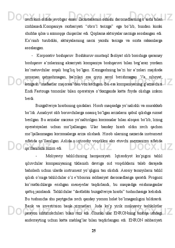 xech kim oldida javobgar emas. Zaxiroalarnin oshishi daromadlarning o’sishi bilan
izohlanadi.Kompaniya   raxbariyati   “obro’l   tarixga”   ega   bo’lib,   bundan   kimki
shubha qilsa u axmoqqa chiqarilar edi. Qoplama aktsiyalar narxiga asoslangan edi.
Ko’rinib   turubdiki,   aktsiyalarning   narxi   yaxshi   tarixga   va   soxta   rakamlarga
asoslangan. 
-   Korporativ boshqaruv. Boshkuruv mustaqil faoliyat olib borishiga qaramay
boshqaruv   a’zolarining   aksariyati   kompaniya   boshqaruvi   bilan   beg’araz   yordam
ko’rsatuvchilar   orqali   bog’liq   bo’lgan.   Kenngashning   ba’zi   bir   a’zolari   majdisda
umuman   qatnashmagan,   ba’zilari   esa   qiyin   savol   berishmagan.   Va,   nihoyat,
kengash “mafaatlar majorasi”dan voz kechgan. Bu esa kompaniyaning g’aznachisi
Endi   Fastouga   tomonlar   bilan   operatsiya   o’tkazganda   katta   foyda   olishga   imkon
berdi. 
Buxgalteriya hisobining qoidalari. Hisob maqsadga yo’nalishli va murakkab
bo’ldi. Amaliyot olib boruvchilarga noaniq bo’lgan arizalarni qabul qilishga ruxsat
berilgan.  Bu  arizalar  maxsus   yo’naltirilgan korxonalar  bilan  aloqasi   bo’lib,  lizing
operatsiyalari   uchun   mo’ljallangan.   Ular   banday   hisob   oldin   xech   qachon
mo’ljallanmagan   korxonalarga   ariza   olishadi.   Hisob   ularning   nazarida   instrument
sifatida qo’llanilgan.  Aslida u iqtisodiy voqelikni  aks  etuvchi  mexzanizm  sifatida
qo’llanilishi lozim edi. 
- Moliyaviy   tahlilchining   hamjamiyati.   Iqtisodiyot   ko’pigini   tahlil
qiluvchilar   kompaniyaning   tiklanish   davriga   oid   voqeliklarni   talab   darajada
baholash uchun ularda instrument yo’qligini tan olishdi. Asosiy tamoyilarni tahlil
qilish o’rniga tahlilchilar o’z e’tiboirini rahbariyat daromadlariga qaratdi. Prognoz
ko’rsatkichlarga   erishgan   menejerlar   taqdirlandi,   bu   maqsadga   erishmaganlar
qattiq jazolandi. Tahlilchilar “dastlabki buxgalteriya hisobi” tushnchasiga kelishdi.
Bu tushuncha shu paytgacha xech qanday yomon holat bo’lmaganligini bildirardi.
Bank   va   investitsion   bank   xizmatlari.   Juda   ko’p   yirik   moliyaviy   tashkilotlar
jarayon   ishtirrokchilari   bilan   rozi   edi.   Chunki   ular   ENRONning   boshqa   ishdagi
anderrayting   uchun   katta   mablag’lar   bilan   taqdirlangan   edi.   ENRON   rahbariyati
25 