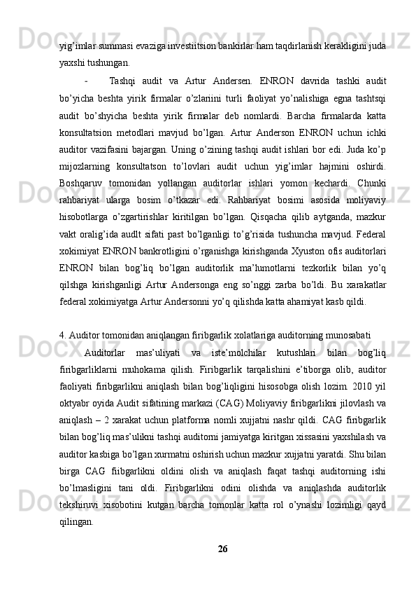 yig’imlar summasi evaziga investiitsion bankirlar ham taqdirlanish kerakligini juda
yaxshi tushungan. 
- Tashqi   audit   va   Artur   Andersen.   ENRON   davrida   tashki   audit
bo’yicha   beshta   yirik   firmalar   o’zlariini   turli   faoliyat   yo’nalishiga   egna   tashtsqi
audit   bo’shyicha   beshta   yirik   firmalar   deb   nomlardi.   Barcha   firmalarda   katta
konsultatsion   metodlari   mavjud   bo’lgan.   Artur   Anderson   ENRON   uchun   ichki
auditor  vazifasini  bajargan. Uning o’zining tashqi  audit ishlari bor  edi. Juda  ko’p
mijozlarning   konsultatson   to’lovlari   audit   uchun   yig’imlar   hajmini   oshirdi.
Boshqaruv   tomonidan   yollangan   auditorlar   ishlari   yomon   kechardi.   Chunki
rahbariyat   ularga   bosim   o’tkazar   edi.   Rahbariyat   bosimi   asosida   moliyaviy
hisobotlarga   o’zgartirishlar   kiritilgan   bo’lgan.   Qisqacha   qilib   aytganda,   mazkur
vakt   oralig’ida   audlt   sifati   past   bo’lganligi   to’g’risida   tushuncha   mavjud.   Federal
xokimiyat ENRON bankrotligini o’rganishga kirishganda Xyuston ofis auditorlari
ENRON   bilan   bog’liq   bo’lgan   auditorlik   ma’lumotlarni   tezkorlik   bilan   yo’q
qilshga   kirishganligi   Artur   Andersonga   eng   so’nggi   zarba   bo’ldi.   Bu   xarakatlar
federal xokimiyatga Artur Andersonni yo’q qilishda katta ahamiyat kasb qildi. 
4. Auditor tomonidan aniqlangan firibgarlik xolatlariga auditorning munosabati
Auditorlar   mas’uliyati   va   iste’molchilar   kutushlari   bilan   bog’liq
firibgarliklarni   muhokama   qilish.   Firibgarlik   tarqalishini   e’tiborga   olib,   auditor
faoliyati   firibgarlikni   aniqlash   bilan   bog’liqligini   hisosobga   olish   lozim.   2010   yil
oktyabr oyida Audit sifatining markazi (CAG) Moliyaviy firibgarlikni jilovlash va
aniqlash   –  2   xarakat   uchun   platforma   nomli   xujjatni   nashr   qildi.  CAG   firibgarlik
bilan bog’liq mas’ulikni tashqi auditorni jamiyatga kiritgan xissasini yaxshilash va
auditor kasbiga bo’lgan xurmatni oshirish uchun mazkur xujjatni yaratdi. Shu bilan
birga   CAG   fiibgarlikni   oldini   olish   va   aniqlash   faqat   tashqi   auditorning   ishi
bo’lmasligini   tani   oldi.   Firibgarlikni   odini   olishda   va   aniqlashda   auditorlik
tekshiruvi   xisobotini   kutgan   barcha   tomonlar   katta   rol   o’ynashi   lozimligi   qayd
qilingan. 
26 