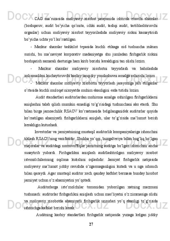 CAG   ma’ruzasida   moliyaviy   xisobot   jarayonida   ishtirok   etuvchi   shaxslar
(boshqaruv,   audit   bo’yicha   qo’mita,   ichki   audit,   tashqi   audit,   tartiblashtiruvchi
organlar)   uchun   moliyaviy   xisobot   tayyorilashda   moliyaviy   riskni   kamaytirish
bo’yicha uchta yo’l ko’rsatilgan. 
- Mazkur   shaxslar   tashkilot   tepasida   kuchli   etikaga   oid   tushuncha   xukum
surishi,   bu   ma’naviyat   korporativ   madaniyatga   shu   jumladan   firibgarlik   riskini
boshqarish samarali dasturiga ham kirib borishi kerakligini tan olishi lozim.
-   Mazkur   shaxslar   moliyaviy   xisobotni   tayyorlash   va   baholashda
xolisonalikni kuchaytiruvchi kasbiy tanqidiy yondoshuvni amalga oshirishi lozim. 
-   Mazkur   shaxslar   moliyaviy   xisobotni   tayyorlash   jarayoniga   jalb   etilganlar
o’rtasida kuchli muloqat nixoyatda muhim ekanligini esda tutishi lozim. 
  Audit standartlari auditorlardan mohirona amalga oshirilgan firibgarliklarni
aniqlashni  talab   qilish   mumkin  emasligi  to’g’risidagi  tushunchani   aks  etardi.  Shu
bilan   birga   jamoachilik   RSAOV   ko’rsatmasida   belgilanganidek   auditorlar   quyida
ko’rsatilgan   ahamiyatli   firibgarliklarni   aniqlab,   ular   to’g’risida   ma’lumot   berish
kerakligin kutushadi. 
Investorlar va jamiyatnining mustaqil auditorlik kompaniyalariga ishonchini
tiklash RSAOVning vazifasidir. Shubha yo’qqi, buxgalteriya bilan bog’liq bo’lgan
majoralar va auditdagi nomuvoffiqlar jamiitning auditga bo’lgan ishonchini ancha
susaytirib   yubordi.   Firibgarlikni   aniqlash   auditlashtirilgan   moliyaviy   xisobot
istemolchilarining   oqilona   kutishini   oqlashdir.   Jamiyat   firibgarlik   natijasida
moliyaviy   ma’lumot   jiddiy   ravishda   o’zgarmaganligini   kutadi   va   u   nga   ishonch
bilan qaraydi. Agar mustaqil auditor xech qanday kafolat bermasa bunday hisobot
jamiiyat uchun o’z ahamiyatini yo’qotadi.
  Auditorlarga   iste’molchilar   tomonidan   yuborilgan   xatning   mazmuni
tushunarli: auditorlar firibgarlikni aniqlash uchun mas’liyatni o’z zimmasiga olishi
va   moliyaviy   xisobotda   ahamiyatli   firibgarlik   unsurlari   yo’q   ekanligi   to’g’risida
ishonchga kafolat berishi kerak. 
  Auditning   kasbiy   standartlari   firibgarlik   natijasida   yuzaga   kelgan   jiddiy
27 