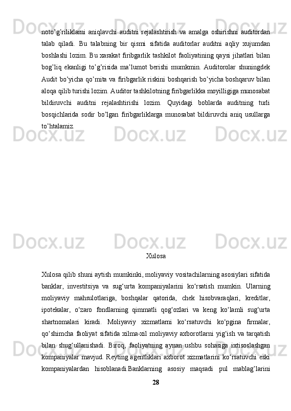 noto’g’riliklarni   aniqlavchi   auditni   rejalashtirish   va   amalga   oshirishni   auditordan
talab   qiladi.   Bu   talabning   bir   qismi   sifatida   auditorlar   auditni   aqliy   xujumdan
boshlashi  lozim. Bu xarakat  firibgarlik tashkilot  faoliyatining qaysi  jihatlari  bilan
bog’liq   ekanligi   to’g’risida   ma’lumot   berishi   mumkmin.   Auditorolar   shuningdek
Audit bo’yicha qo’mita va firibgarlik riskini boshqarish bo’yicha boshqaruv bilan
aloqa qilib turishi lozim. Auditor tashkilotning firibgarlikka moyilligiga munosabat
bildiruvchi   auditni   rejalashtirishi   lozim.   Quyidagi   boblarda   auditning   turli
bosqichlarida   sodir   bo’lgan   firibgarliklarga   munosabat   bildiruvchi   aniq   usullarga
to’htalamiz.
Xulosa
Xulosa qilib shuni aytish mumkinki, moliyaviy vositachilarning asosiylari sifatida
banklar,   investitsiya   va   sug‘urta   kompaniyalarini   ko‘rsatish   mumkin.   Ularning
moliyaviy   mahsulotlariga,   boshqalar   qatorida,   chek   hisobvaraqlari,   kreditlar,
ipotekalar,   o‘zaro   fondlarning   qimmatli   qog‘ozlari   va   keng   ko‘lamli   sug‘urta
shartnomalari   kiradi.   Moliyaviy   xizmatlarni   ko‘rsatuvchi   ko‘pgina   firmalar,
qo‘shimcha   faoliyat   sifatida   xilma-xil   moliyaviy   axborotlarni   yig‘ish   va   tarqatish
bilan   shug‘ullanishadi.   Biroq,   faoliyatning   aynan   ushbu   sohasiga   ixtisoslashgan
kompaniyalar mavjud. Reyting agentliklari  axborot  xizmatlarini  ko‘rsatuvchi  eski
kompaniyalardan   hisoblanadi.Banklarning   asоsiy   maqsadi   pul   mablag’larini
28 