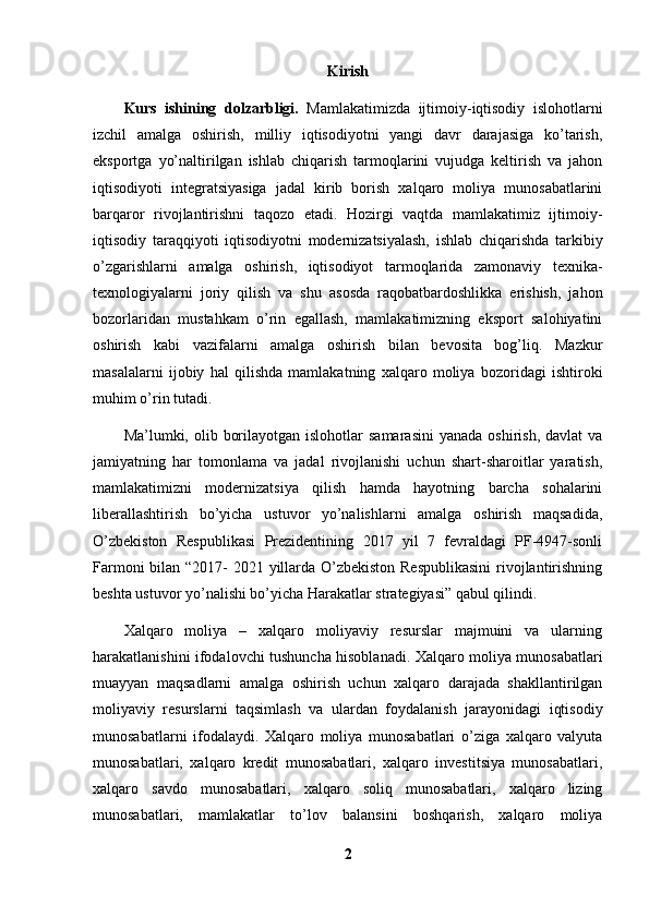 Kirish
Kurs   ishining   dolzarbligi.   Mamlakatimizda   ijtimoiy-iqtisodiy   islohotlarni
izchil   amalga   oshirish,   milliy   iqtisodiyotni   yangi   davr   darajasiga   ko’tarish,
eksportga   yo’naltirilgan   ishlab   chiqarish   tarmoqlarini   vujudga   keltirish   va   jahon
iqtisodiyoti   integratsiyasiga   jadal   kirib   borish   xalqaro   moliya   munosabatlarini
barqaror   rivojlantirishni   taqozo   etadi.   Hozirgi   vaqtda   mamlakatimiz   ijtimoiy-
iqtisodiy   taraqqiyoti   iqtisodiyotni   modernizatsiyalash,   ishlab   chiqarishda   tarkibiy
o’zgarishlarni   amalga   oshirish,   iqtisodiyot   tarmoqlarida   zamonaviy   texnika-
texnologiyalarni   joriy   qilish   va   shu   asosda   raqobatbardoshlikka   erishish,   jahon
bozorlaridan   mustahkam   o’rin   egallash,   mamlakatimizning   eksport   salohiyatini
oshirish   kabi   vazifalarni   amalga   oshirish   bilan   bevosita   bog’liq.   Mazkur
masalalarni   ijobiy   hal   qilishda   mamlakatning   xalqaro   moliya   bozoridagi   ishtiroki
muhim o’rin tutadi.
Ma’lumki, olib  borilayotgan  islohotlar  samarasini   yanada  oshirish,  davlat  va
jamiyatning   har   tomonlama   va   jadal   rivojlanishi   uchun   shart-sharoitlar   yaratish,
mamlakatimizni   modernizatsiya   qilish   hamda   hayotning   barcha   sohalarini
liberallashtirish   bo’yicha   ustuvor   yo’nalishlarni   amalga   oshirish   maqsadida,
O’zbekiston   Respublikasi   Prezidentining   2017   yil   7   fevraldagi   PF-4947-sonli
Farmoni  bilan “2017- 2021 yillarda O’zbekiston Respublikasini  rivojlantirishning
beshta ustuvor yo’nalishi bo’yicha Harakatlar strategiyasi” qabul qilindi.
Xalqaro   moliya   –   xalqaro   moliyaviy   resurslar   majmuini   va   ularning
harakatlanishini ifodalovchi tushuncha hisoblanadi. Xalqaro moliya munosabatlari
muayyan   maqsadlarni   amalga   oshirish   uchun   xalqaro   darajada   shakllantirilgan
moliyaviy   resurslarni   taqsimlash   va   ulardan   foydalanish   jarayonidagi   iqtisodiy
munosabatlarni   ifodalaydi.   Xalqaro   moliya   munosabatlari   o’ziga   xalqaro   valyuta
munosabatlari,   xalqaro   kredit   munosabatlari,   xalqaro   investitsiya   munosabatlari,
xalqaro   savdo   munosabatlari,   xalqaro   soliq   munosabatlari,   xalqaro   lizing
munosabatlari,   mamlakatlar   to’lov   balansini   boshqarish,   xalqaro   moliya
2 