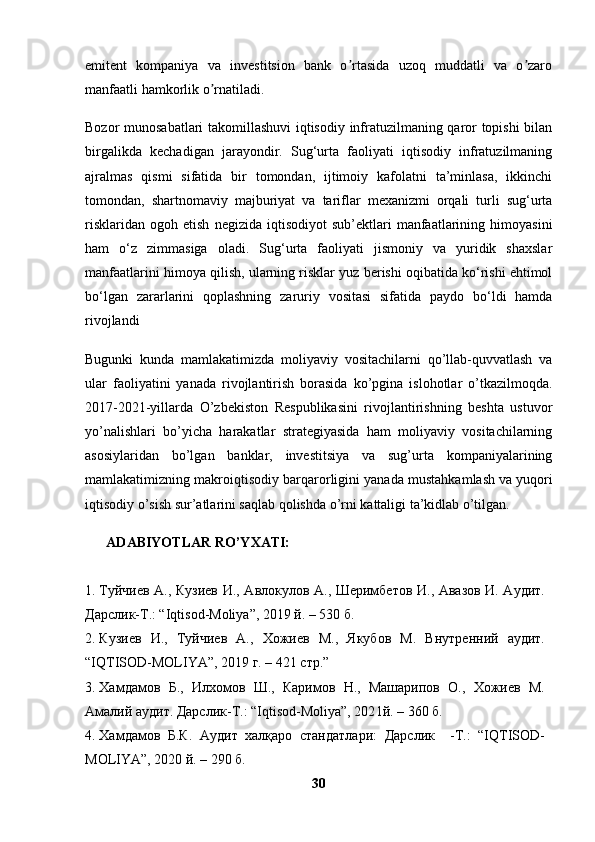 emitent   kompaniya   va   investitsion   bank   o rtasida   uzoq   muddatli   va   o zaroʼ ʼ
manfaatli hamkorlik o rnatiladi.	
ʼ
Bozor munosabatlari takomillashuvi  iqtisodiy infratuzilmaning qaror topishi bilan
birgalikda   kechadigan   jarayondir.   Sug‘urta   faoliyati   iqtisodiy   infratuzilmaning
ajralmas   qismi   sifatida   bir   tomondan,   ijtimoiy   kafolatni   ta’minlasa,   ikkinchi
tomondan,   shartnomaviy   majburiyat   va   tariflar   mexanizmi   orqali   turli   sug‘urta
risklaridan   ogoh   etish   negizida  iqtisodiyot   sub’ektlari   manfaatlarining  himoyasini
ham   o‘z   zimmasiga   oladi.   Sug‘urta   faoliyati   jismoniy   va   yuridik   shaxslar
manfaatlarini himoya qilish, ularning risklar yuz berishi oqibatida ko‘rishi ehtimol
bo‘lgan   zararlarini   qoplashning   zaruriy   vositasi   sifatida   paydo   bo‘ldi   hamda
rivojlandi 
Bugunki   kunda   mamlakatimizda   moliyaviy   vositachilarni   qo’llab-quvvatlash   va
ular   faoliyatini   yanada   rivojlantirish   borasida   ko’pgina   islohotlar   o’tkazilmoqda.
2017-2021-yillarda   O’zbekiston   Respublikasini   rivojlantirishning   beshta   ustuvor
yo’nalishlari   bo’yicha   harakatlar   strategiyasida   ham   moliyaviy   vositachilarning
asosiylaridan   bo’lgan   banklar,   investitsiya   va   sug’urta   kompaniyalarining
mamlakatimizning makroiqtisodiy barqarorligini yanada mustahkamlash   va yuqori
iqtisodiy o’sish sur’atlarini saqlab qolishda o’rni kattaligi ta’kidlab o’tilgan.
ADABIYOTLAR RO’YXATI:
1. Туйчиев А., Кузиев И., Авлокулов А., Шеримбетов И., Авазов И. Аудит.
Дарслик-Т.: “Iqtisod-Moliya”, 2019 й. – 530 б.
2. Кузиев   И.,   Туйчиев   А.,   Хожиев   М.,   Якубов   М.   Внутренний   аудит.
“ IQTISOD-MOLIYA ” , 201 9 г . – 4 21   стр . ”
3. Хамдамов   Б.,   Илхомов   Ш.,   Каримов   Н.,   Машарипов   О.,   Хожиев   М.
Амалий аудит. Дарслик-Т.: “Iqtisod-Moliya”, 202 1 й. – 360 б.
4. Хамдамов   Б.К.   Аудит   халқаро   стандатлари:   Дарслик     -Т.:   “IQTISOD-
MOLIYA”, 2020 й. – 290 б.
30 