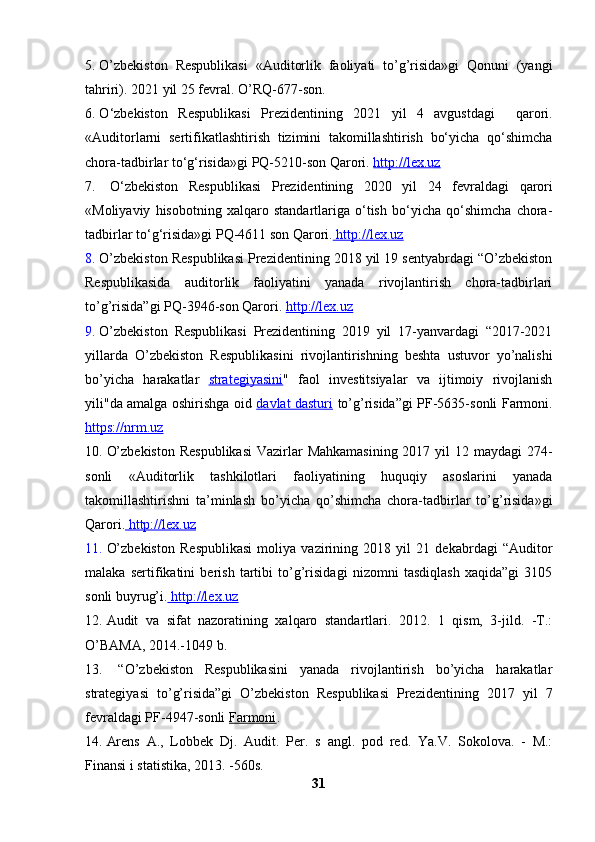 5. O’zbekiston   Respublikasi   «Auditorlik   faoliyati   to’g’risida»gi   Qonuni   (yangi
tahriri). 20 21  yil 2 5 fevral .  O’RQ - 677- son .
6. O ‘zbekiston   R espublikasi   P rezidentining   2021   yil   4   avgustdagi     qarori .
« Auditorlarni   sertifikatlashtirish   tizimini   takomillashtirish   bo‘yicha   qo‘shimcha
chora-tadbirlar to‘g‘risida » gi PQ-5210-son Qarori.   http://lex.uz
7.   O ‘zbekiston   R espublikasi   P rezidentining   2020   yil   24   fevraldagi   qarori
« M oliyaviy   hisobotning   xalqaro   standartlariga   o‘tish   bo‘yicha   qo‘shimcha   chora-
tadbirlar to‘g‘risida» gi PQ-4611 son Qarori.     http://lex.uz     
8. O’zbekiston Respublikasi Prezidentining 2018 yil 19 sentyabrdagi “O’zbekiston
Respublikasida   auditorlik   faoliyatini   yanada   rivojlantirish   chora-tadbirlari
to’g’risida”gi PQ-3946-son Qarori.  http://lex.uz
9. O’zbekiston   Respublikasi   Prezidentining   2019   yil   17-yanvardagi   “2017-2021
yillarda   O’zbekiston   Respublikasini   rivojlantirishning   beshta   ustuvor   yo’nalishi
bo’yicha   harakatlar   strategiyasini "   faol   investitsiyalar   va   ijtimoiy   rivojlanish
yili"da amalga oshirishga oid   davlat dasturi   to’g’risida”gi   PF-5635-sonli Farmoni.
https://nrm.uz
10. O’zbekiston  Respublikasi  Vazirlar  Mahkamasining 2017 yil 12 maydagi 274-
sonli   « Auditorlik   tashkilotlari   faoliyatining   huquqiy   asoslarini   yanada
takomillashtirishni   ta’minlash   bo’yicha   qo’shimcha   chora-tadbirlar   to’g’risida»gi
Qarori.     http://lex.uz   
11. O’zbekiston   Respublikasi   moliya   vazirining   2018   yil   21   dekabr dagi   “Auditor
malaka   sertifikatini   berish   tartibi   to’g’risidagi   nizomni   tasdiqlash   xaqida”gi   3105
sonli buyrug’i.     http://lex.uz   
12. Audit   va   sifat   nazoratining   xalqaro   standartlari.   2012.   1   qism,   3-jild.   -T.:
O’BAMA, 2014.-1049 b.
13.   “O’zbekiston   Respublikasini   yanada   rivojlantirish   bo’yicha   harakatlar
strategiyasi   to’g’risida”gi   O’zbekiston   Respublikasi   Prezidentining   2017   yil   7
fevraldagi PF-4947-sonli  Farmoni . 
14. Arens   A.,   Lobbek   Dj.   Audit.   Per.   s   angl.   pod   red.   Ya.V.   Sokolova.   -   M.:
Finansi i statistika, 2013. -560s.
31 