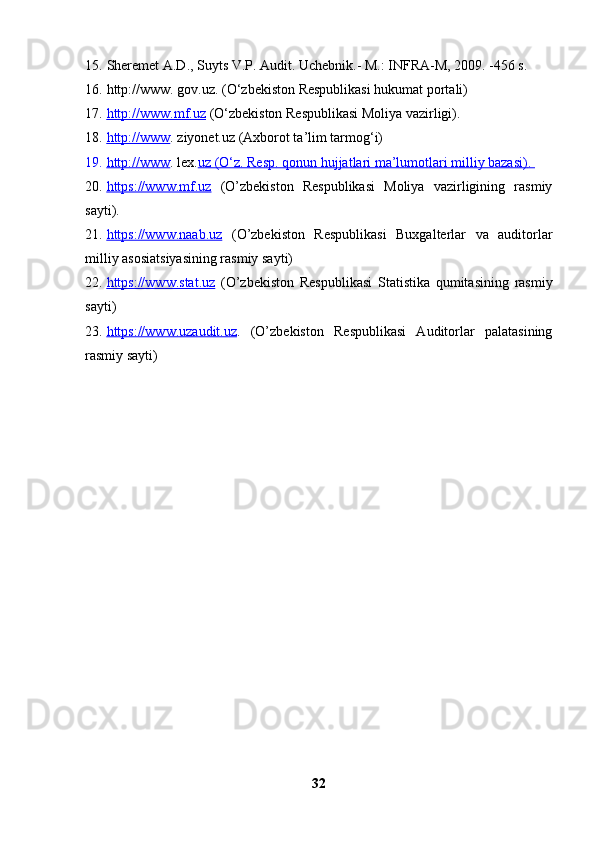 15. Sheremet A.D., Suyts V.P. Audit. Uchebnik.- M.: INFRA-M, 2009. -456 s.
16. http://www.  gov.uz . (O‘zbekiston Respublikasi hukumat portali)
17. http://www.mf.uz     (O‘zbekiston Respublikasi Moliya vazirligi).
18. http://www    .  ziyonet.uz  (Axborot ta’lim tarmog‘i)
19. http://www    .  lex. uz     (O‘z. Resp. qonun hujjatlari ma’lumotlari milliy bazasi)    .   
20. https://www.mf.uz      (O’zbekiston   Respublikasi   Moliya   vazirligining   rasmiy
sayti).
21. https://www.naab.uz      (O’zbekiston   Respublikasi   Buxgalterlar   va   auditorlar
milliy asosiatsiyasining rasmiy sayti)
22. https://www.stat.uz      (O’zbekiston   Respublikasi   Statistika   qumitasining   rasmiy
sayti)
23. https://www.uzaudit.uz    .   (O’zbekiston   Respublikasi   Auditorlar   palatasining
rasmiy sayti)
32 