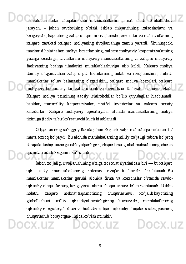 tashkilotlari   bilan   aloqalar   kabi   munosabatlarni   qamrab   oladi.   Globallashuv
jarayoni   –   jahon   savdosining   o’sishi,   ishlab   chiqarishning   ixtisoslashuvi   va
kengayishi, kapitalning xalqaro oqimini rivojlanishi, xizmatlar va mahsulotlarning
xalqaro   xarakati   xalqaro   moliyaning   rivojlanishiga   zamin   yaratdi.   Shuningdek,
mazkur 6 holat jahon moliya bozorlarining, xalqaro moliyaviy korporatsiyalarning
yuzaga   kelishiga,   davlatlararo   moliyaviy   munosabatlarning   va   xalqaro   moliyaviy
faoliyatning   boshqa   jihatlarini   murakkablashuviga   olib   keldi.   Xalqaro   moliya
doimiy   o’zgaruvchan   xalqaro   pul   tizimlarining   holati   va   rivojlanishini,   alohida
mamlakatlar   to’lov   balansining   o’zgarishini,   xalqaro   moliya   bozorlari,   xalqaro
moliyaviy korporatsiyalar, xalqaro bank va investitsion  faoliyatni  namoyon etadi.
Xalqaro   moliya   tizimining   asosiy   ishtirokchilar   bo’lib   quyidagilar   hisoblanadi:
banklar,   transmilliy   korporatsiyalar,   portfel   investorlar   va   xalqaro   rasmiy
karzdorlar.   Xalqaro   moliyaviy   operatsiyalar   alohida   mamlakatlarning   moliya
tizimiga jiddiy ta’sir ko’rsatuvchi kuch hisoblanadi.
O‘tg а n  а srning so‘nggi yill а rid а  j а h о n eksp о rti yalpi m а hsul о tg а  nisb а t а n 1,7
m а rt а  t е zr о q ko‘p а ydi. Bu  а l о hid а  m а ml а k а tl а rning milliy  х o‘j а ligi t о b о r а  ko‘pr о q
d а r а j а d а   t а shqi b о z о rg а   ishl а yotg а nligini, eksp о rt es а   gl о b а l m а hsul о tning ch о r а k
qismid а n  о shib k е tg а nini ko‘rs а t а di.
Jahon xo‘jaligi rivojlanishining o‘ziga xos xususiyatlaridan biri — bu xalqaro
iqti-   sodiy   munosabatlarning   intensiv   rivojlanib   borishi   hisoblanadi.   Bu
mamlakatlar ,   mamlakatlar   guruhi ,   alohida   firma   va   korxonalar   o‘rtasida   savdo-
iqtisodiy   aloqa-   larning   kengayishi   tobora   chuqurlashuvi   bilan   izohlanadi.   Ushbu
holatni   xalqa ro   mehnat   taqsimotining   chuqurlashuvi ,   xo‘jalik   hayotining
globallashuvi ,   milliy   iqtisodiyot   ochiqligining   kuchayishi ,   mamlakatlarning
iqtisodiy integratsiyalashuvi va hududiy xalqaro iqtisodiy aloqalar strategiyasining
chuqurlashib borayotgan- ligida ko‘rish mumkin
3 