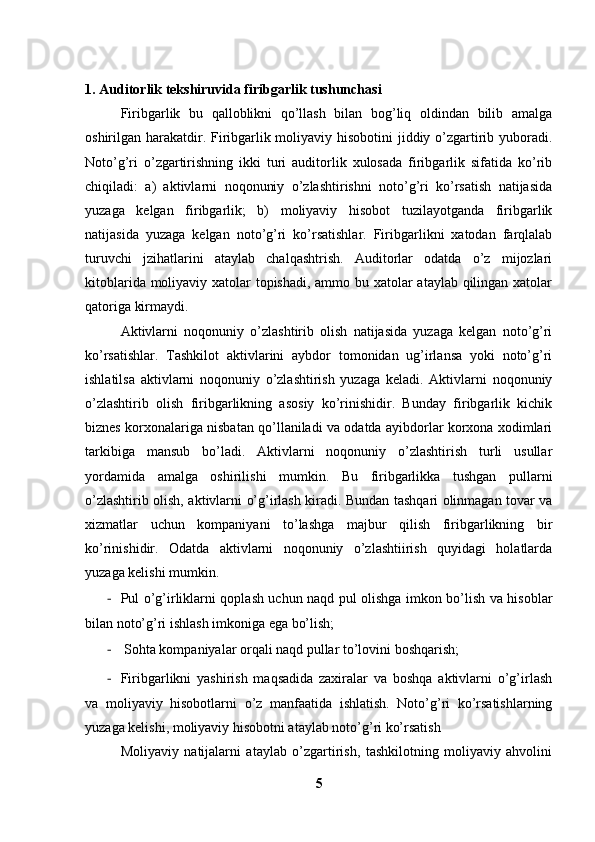 1. Auditorlik tekshiruvida firibgarlik tushunchasi
Firibgarlik   bu   qalloblikni   qo’llash   bilan   bog’liq   oldindan   bilib   amalga
oshirilgan harakatdir. Firibgarlik moliyaviy hisobotini  jiddiy o’zgartirib yuboradi.
Noto’g’ri   o’zgartirishning   ikki   turi   auditorlik   xulosada   firibgarlik   sifatida   ko’rib
chiqiladi:   a)   aktivlarni   noqonuniy   o’zlashtirishni   noto’g’ri   ko’rsatish   natijasida
yuzaga   kelgan   firibgarlik;   b)   moliyaviy   hisobot   tuzilayotganda   firibgarlik
natijasida   yuzaga   kelgan   noto’g’ri   ko’rsatishlar.   Firibgarlikni   xatodan   farqlalab
turuvchi   jzihatlarini   ataylab   chalqashtrish.   Auditorlar   odatda   o’z   mijozlari
kitoblarida moliyaviy xatolar topishadi, ammo bu xatolar  ataylab qilingan xatolar
qatoriga kirmaydi. 
Aktivlarni   noqonuniy   o’zlashtirib   olish   natijasida   yuzaga   kelgan   noto’g’ri
ko’rsatishlar.   Tashkilot   aktivlarini   aybdor   tomonidan   ug’irlansa   yoki   noto’g’ri
ishlatilsa   aktivlarni   noqonuniy   o’zlashtirish   yuzaga   keladi.   Aktivlarni   noqonuniy
o’zlashtirib   olish   firibgarlikning   asosiy   ko’rinishidir.   Bunday   firibgarlik   kichik
biznes korxonalariga nisbatan qo’llaniladi va odatda ayibdorlar korxona xodimlari
tarkibiga   mansub   bo’ladi.   Aktivlarni   noqonuniy   o’zlashtirish   turli   usullar
yordamida   amalga   oshirilishi   mumkin.   Bu   firibgarlikka   tushgan   pullarni
o’zlashtirib olish, aktivlarni o’g’irlash kiradi. Bundan tashqari olinmagan tovar va
xizmatlar   uchun   kompaniyani   to’lashga   majbur   qilish   firibgarlikning   bir
ko’rinishidir.   Odatda   aktivlarni   noqonuniy   o’zlashtiirish   quyidagi   holatlarda
yuzaga kelishi mumkin. 
- Pul o’g’irliklarni qoplash uchun naqd pul olishga imkon bo’lish va hisoblar
bilan noto’g’ri ishlash imkoniga ega bo’lish; 
-  Sohta kompaniyalar orqali naqd pullar to’lovini boshqarish;
- Firibgarlikni   yashirish   maqsadida   zaxiralar   va   boshqa   aktivlarni   o’g’irlash
va   moliyaviy   hisobotlarni   o’z   manfaatida   ishlatish.   Noto’g’ri   ko’rsatishlarning
yuzaga kelishi, moliyaviy hisobotni ataylab noto’g’ri ko’rsatish 
Moliyaviy   natijalarni   ataylab   o’zgartirish,   tashkilotning   moliyaviy   ahvolini
5 