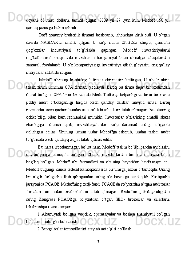 deyarli   65   mlrd   dollarni   tashkil   qilgan.   2009   yil   29   iyun   kuni   Medoff   150   yil
qamoq jazosiga hukm qilindi. 
  Doff   qonuniy   brokerlik   firmani   boshqarib,   ishonchga   kirib   oldi.   U   o’tgan
davrda   NASDAKda   raislik   qilgan.   U   ko’p   marta   CNBCda   chiqib,   qimmatli
qog’ozxlar   industriyasi   to’g’risida   gapirgan.   Medoff   investitsiyalarni
rag’batlantirish   maqsadida   investitsion   hamjamiyat   bilan   o’rnatgan   aloqalaridan
samarali foydalandi. U o’z kompaniyasiga investitsiya qilish g’oyasini eng qo’lay
imtiyozlar stifatida sotgan. 
  Medoff   o’zining   kitobidagi   bitimlar   chizmasini   keltirgan.   U   o’z   kitobini
tekshirtirish   uchchun   CPA   firmani   yodlaydi.   Biroq   bu   firma   faqat   bir   xodimdan
iborat  bo’lgan. CPA biror  bir vaqtda Medoff  ofisiga kelganligi  va biror  bir marta
jiddiy   audit   o’tkazganligi   haqida   xech   qanday   dalillar   mavjud   emas.   Biroq
investorlar xech qachon bunday auditorlik hisobotlarni talab qilmagan. Bu ularning
ochko’zligi   bilan   ham   izohlanishi   mumkin.   Investorlar   o’zlarining   omadli   shaxs
ekanligiga   ishonch   qilib,   investitsiyalardan   ko’p   daromad   oishga   o’rganib
qolishgan   edilar.   Shuning   uchun   uldar   Medoffga   ishonib,   undan   tashqi   audit
to’g’risida xech qandayq xujjat talab qilmas edilar. 
 Bu narsa isbotlanmagan bo’lsa ham, Medoff taslim bo’lib, barcha ayiblarini
o’z   bo’yiniga   olmoqchi   bo’lgan.   Chunki   investorlardan   biri   rus   mafiyasi   bilan
bog’liq   bo’lgan.   Medoff   o’z   farzandlari   va   o’zining   hayotidan   havfsiragan   edi.
Medoff bugungi kunda federal kamoqxonasida bir umrga jazoni o’tamoqda. Uning
bir   o’g’li   firibgarlik   fosh   qilingandan   so’ng   o’z   hayotiga   kasd   qildi.   Firibgarlik
jarayonida PCAOB Medoffning xedj-fondi PCAOBda ro’yxatdan o’tgan auditorlar
firmalari   tomonidan   tekshirilishini   talab   qilmagan.   Bedoffning   firibgaroligidan
so’ng   Kongress   PCAOBga   ro’yxatdan   o’tgan   SEC-   brokerlar   va   dilerlarni
tekshirishga ruxsat bergan. 
1.   Ahamiyatli   bo’lgan   voqelik,   operatsiyalar   va   boshqa   ahamiyatli   bo’lgan
holatlarni noto’g’ri ko’rsatish. 
2. Buxgalterlar tomoyillarini ataylab noto’g’ri qo’llash. 
7 