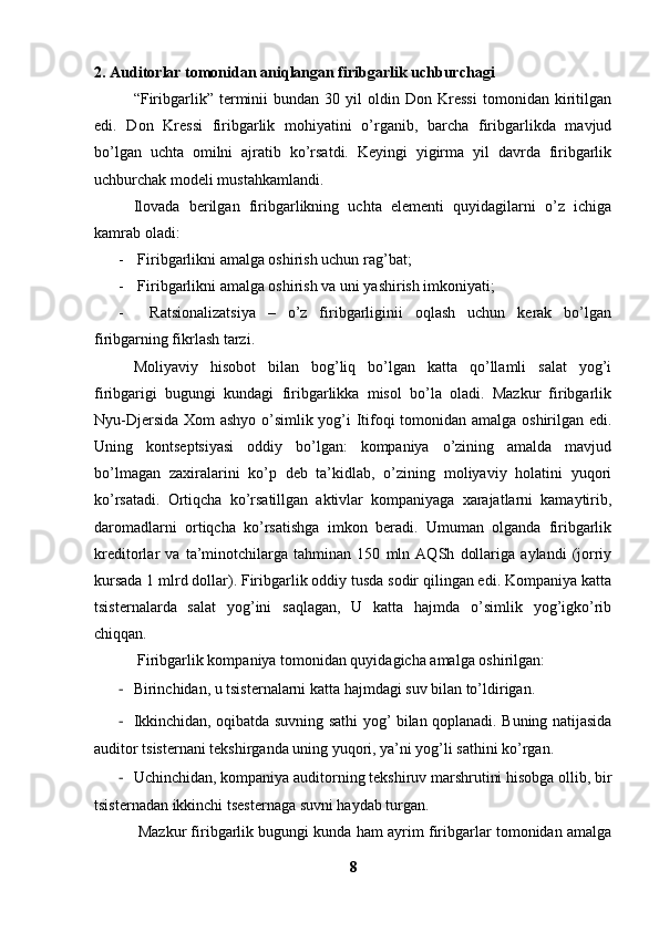 2. Auditorlar tomonidan aniqlangan firibgarlik uchburchagi
“Firibgarlik”  terminii   bundan   30  yil   oldin  Don   Kressi   tomonidan  kiritilgan
edi.   Don   Kressi   firibgarlik   mohiyatini   o’rganib,   barcha   firibgarlikda   mavjud
bo’lgan   uchta   omilni   ajratib   ko’rsatdi.   Keyingi   yigirma   yil   davrda   firibgarlik
uchburchak modeli mustahkamlandi.
Ilovada   berilgan   firibgarlikning   uchta   elementi   quyidagilarni   o’z   ichiga
kamrab oladi: 
- Firibgarlikni amalga oshirish uchun rag’bat;
- Firibgarlikni amalga oshirish va uni yashirish imkoniyati;
-   Ratsionalizatsiya   –   o’z   firibgarliginii   oqlash   uchun   kerak   bo’lgan
firibgarning fikrlash tarzi. 
Moliyaviy   hisobot   bilan   bog’liq   bo’lgan   katta   qo’llamli   salat   yog’i
firibgarigi   bugungi   kundagi   firibgarlikka   misol   bo’la   oladi.   Mazkur   firibgarlik
Nyu-Djersida Xom ashyo o’simlik yog’i Itifoqi tomonidan amalga oshirilgan edi.
Uning   kontseptsiyasi   oddiy   bo’lgan:   kompaniya   o’zining   amalda   mavjud
bo’lmagan   zaxiralarini   ko’p   deb   ta’kidlab,   o’zining   moliyaviy   holatini   yuqori
ko’rsatadi.   Ortiqcha   ko’rsatillgan   aktivlar   kompaniyaga   xarajatlarni   kamaytirib,
daromadlarni   ortiqcha   ko’rsatishga   imkon   beradi.   Umuman   olganda   firibgarlik
kreditorlar   va   ta’minotchilarga   tahminan   150   mln   AQSh   dollariga   aylandi   (jorriy
kursada 1 mlrd dollar). Firibgarlik oddiy tusda sodir qilingan edi. Kompaniya katta
tsisternalarda   salat   yog’ini   saqlagan,   U   katta   hajmda   o’simlik   yog’igko’rib
chiqqan. 
 Firibgarlik kompaniya tomonidan quyidagicha amalga oshirilgan:
- Birinchidan, u tsisternalarni katta hajmdagi suv bilan to’ldirigan.
- Ikkinchidan, oqibatda suvning sathi yog’ bilan qoplanadi. Buning natijasida
auditor tsisternani tekshirganda uning yuqori, ya’ni yog’li sathini ko’rgan. 
- Uchinchidan, kompaniya auditorning tekshiruv marshrutini hisobga ollib, bir
tsisternadan ikkinchi tsesternaga suvni haydab turgan. 
 Mazkur firibgarlik bugungi kunda ham ayrim firibgarlar tomonidan amalga
8 