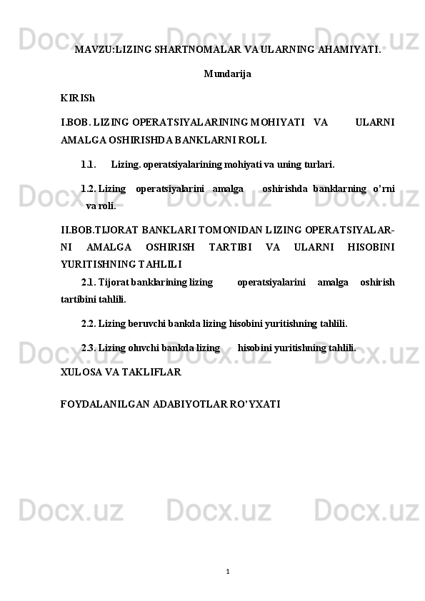 MAVZU:LIZING SHARTNOMALAR VA ULARNING AHAMIYATI.
Mundarija
KIRISh
I.BOB. LIZING OPERATSIYALARINING MOHIYATI VA   ULARNI
AMALGA OSHIRISHDA BANKLARNI ROLI.
1.1. Lizing. operatsiyalarining mohiyati va uning turlari.
1.2. Lizing operatsiyalarini amalga oshirishda banklarning   o’rni
va roli.
II.BOB. TIJORAT BANKLARI TOMONIDAN LIZING OPERATSIYALAR-
NI   AMALGA   OSHIRISH   TARTIBI   VA   ULARNI   HISOBINI
YURITISHNING TAHLILI
2.1. Tijorat banklarining lizing operatsiyalarini   amalga   oshirish
tartibini tahlili.
2.2. Lizing beruvchi bankda lizing hisobini yuritishning tahlili.
2.3. Lizing oluvchi bankda lizing hisobini yuritishning tahlili.
XULOSA VA TAKLIFLAR
FOYDALANILGAN ADABIYОTLAR RO’YXATI 
1 