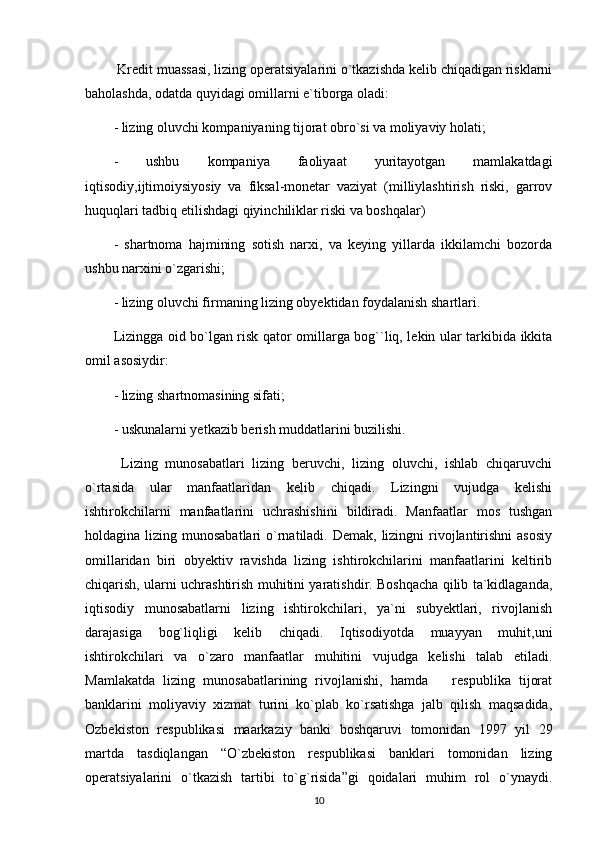  Kredit muassasi, lizing operatsiyalarini o`tkazishda kelib chiqadigan risklarni
baholashda, odatda quyidagi omillarni e`tiborga oladi:
- lizing oluvchi kompaniyaning tijorat obro`si va moliyaviy holati;
-   ushbu   kompaniya   faoliyaat   yuritayotgan   mamlakatdagi
iqtisodiy,ijtimoiysiyosiy   va   fiksal-monetar   vaziyat   (milliylashtirish   riski,   garrov
huquqlari tadbiq etilishdagi qiyinchiliklar riski va boshqalar)
-   shartnoma   hajmining   sotish   narxi,   va   keying   yillarda   ikkilamchi   bozorda
ushbu narxini o`zgarishi;
- lizing oluvchi firmaning lizing obyektidan foydalanish shartlari.
Lizingga oid bo`lgan risk qator omillarga bog``liq, lekin ular tarkibida ikkita
omil asosiydir:
- lizing shartnomasining sifati;
- uskunalarni yetkazib berish muddatlarini buzilishi.
  Lizing   munosabatlari   lizing   beruvchi,   lizing   oluvchi,   ishlab   chiqaruvchi
o`rtasida   ular   manfaatlaridan   kelib   chiqadi.   Lizingni   vujudga   kelishi
ishtirokchilarni   manfaatlarini   uchrashishini   bildiradi.   Manfaatlar   mos   tushgan
holdagina lizing munosabatlari  o`rnatiladi. Demak,  lizingni  rivojlantirishni  asosiy
omillaridan   biri   obyektiv   ravishda   lizing   ishtirokchilarini   manfaatlarini   keltirib
chiqarish, ularni uchrashtirish muhitini yaratishdir. Boshqacha qilib ta`kidlaganda,
iqtisodiy   munosabatlarni   lizing   ishtirokchilari,   ya`ni   subyektlari,   rivojlanish
darajasiga   bog`liqligi   kelib   chiqadi.   Iqtisodiyotda   muayyan   muhit,uni
ishtirokchilari   va   o`zaro   manfaatlar   muhitini   vujudga   kelishi   talab   etiladi.
Mamlakatda   lizing   munosabatlarining   rivojlanishi,   hamda       respublika   tijorat
banklarini   moliyaviy   xizmat   turini   ko`plab   ko`rsatishga   jalb   qilish   maqsadida,
Ozbekiston   respublikasi   maarkaziy   banki   boshqaruvi   tomonidan   1997   yil   29
martda   tasdiqlangan   “O`zbekiston   respublikasi   banklari   tomonidan   lizing
operatsiyalarini   o`tkazish   tartibi   to`g`risida”gi   qoidalari   muhim   rol   o`ynaydi.
10 