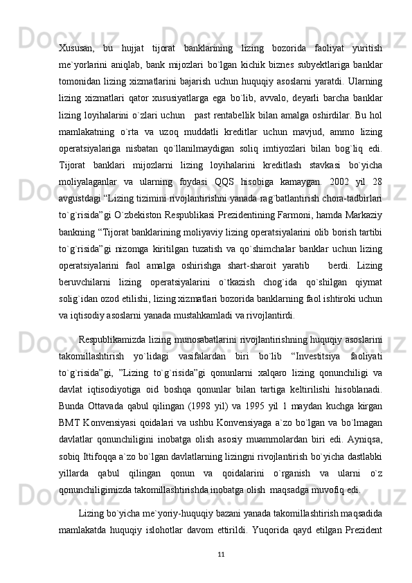 Xususan,   bu   hujjat   tijorat   banklarining   lizing   bozorida   faoliyat   yuritish
me`yorlarini   aniqlab,   bank   mijozlari   bo`lgan   kichik   biznes   subyektlariga   banklar
tomonidan   lizing   xizmatlarini   bajarish   uchun   huquqiy   asoslarni   yaratdi.   Ularning
lizing   xizmatlari   qator   xususiyatlarga   ega   bo`lib,   avvalo,   deyarli   barcha   banklar
lizing loyihalarini o`zlari uchun     past  rentabellik bilan amalga oshirdilar. Bu hol
mamlakatning   o`rta   va   uzoq   muddatli   kreditlar   uchun   mavjud,   ammo   lizing
operatsiyalariga   nisbatan   qo`llanilmaydigan   soliq   imtiyozlari   bilan   bog`liq   edi.
Tijorat   banklari   mijozlarni   lizing   loyihalarini   kreditlash   stavkasi   bo`yicha
moliyalaganlar   va   ularning   foydasi   QQS   hisobiga   kamaygan.   2002   yil   28
avgustdagi “Lizing tizimini rivojlantirishni yanada rag`batlantirish chora-tadbirlari
to`g`risida”gi  O`zbekiston Respublikasi  Prezidentining Farmoni, hamda Markaziy
bankning “Tijorat banklarining moliyaviy lizing operatsiyalarini olib borish tartibi
to`g`risida”gi   nizomga   kiritilgan   tuzatish   va   qo`shimchalar   banklar   uchun   lizing
operatsiyalarini   faol   amalga   oshirishga   shart-sharoit   yaratib       berdi.   Lizing
beruvchilarni   lizing   operatsiyalarini   o`tkazish   chog`ida   qo`shilgan   qiymat
solig`idan ozod etilishi, lizing xizmatlari bozorida banklarning faol ishtiroki uchun
va iqtisodiy asoslarni yanada mustahkamladi va rivojlantirdi.
Respublikamizda lizing munosabatlarini rivojlantirishning huquqiy asoslarini
takomillashtirish   yo`lidagi   vasifalardan   biri   bo`lib   “Investitsiya   faoliyati
to`g`risida”gi,   ”Lizing   to`g`risida”gi   qonunlarni   xalqaro   lizing   qonunchiligi   va
davlat   iqtisodiyotiga   oid   boshqa   qonunlar   bilan   tartiga   keltirilishi   hisoblanadi.
Bunda   Ottavada   qabul   qilingan   (1998   yil)   va   1995   yil   1   maydan   kuchga   kirgan
BMT   Konvensiyasi  qoidalari   va ushbu  Konvensiyaga   a`zo bo`lgan va  bo`lmagan
davlatlar   qonunchiligini   inobatga   olish   asosiy   muammolardan   biri   edi.   Ayniqsa,
sobiq Ittifoqqa a`zo bo`lgan davlatlarning lizingni rivojlantirish bo`yicha dastlabki
yillarda   qabul   qilingan   qonun   va   qoidalarini   o`rganish   va   ularni   o`z
qonunchiligimizda takomillashtirishda inobatga olish  maqsadga muvofiq edi.
Lizing bo`yicha me`yoriy-huquqiy bazani yanada takomillashtirish maqsadida
mamlakatda   huquqiy   islohotlar   davom   ettirildi.   Yuqorida   qayd   etilgan   Prezident
11 