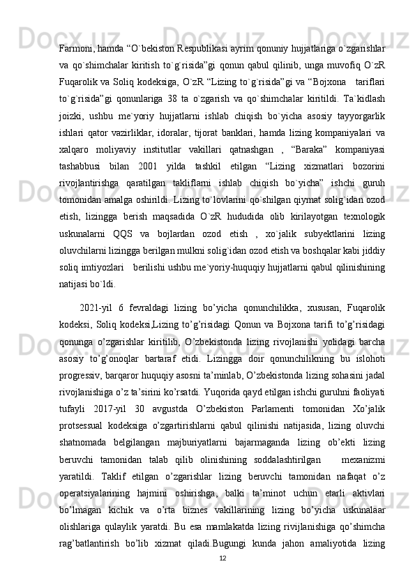 Farmoni, hamda “O`bekiston Respublikasi ayrim qonuniy hujjatlariga o`zgarishlar
va   qo`shimchalar   kiritish   to`g`risida”gi   qonun   qabul   qilinib,   unga   muvofiq   O`zR
Fuqarolik va Soliq kodeksiga, O`zR  “Lizing to`g`risida”gi  va “Bojxona     tariflari
to`g`risida”gi   qonunlariga   38   ta   o`zgarish   va   qo`shimchalar   kiritildi.   Ta`kidlash
joizki,   ushbu   me`yoriy   hujjatlarni   ishlab   chiqish   bo`yicha   asosiy   tayyorgarlik
ishlari   qator   vazirliklar,   idoralar,   tijorat   banklari,   hamda   lizing   kompaniyalari   va
xalqaro   moliyaviy   institutlar   vakillari   qatnashgan   ,   “Baraka”   kompaniyasi
tashabbusi   bilan   2001   yilda   tashkil   etilgan   “Lizing   xizmatlari   bozorini
rivojlantirishga   qaratilgan   takliflarni   ishlab   chiqish   bo`yicha”   ishchi   guruh
tomonidan amalga oshirildi. Lizing to`lovlarini qo`shilgan qiymat solig`idan ozod
etish,   lizingga   berish   maqsadida   O`zR   hududida   olib   kirilayotgan   texnologik
uskunalarni   QQS   va   bojlardan   ozod   etish   ,   xo`jalik   subyektlarini   lizing
oluvchilarni lizingga berilgan mulkni solig`idan ozod etish va boshqalar kabi jiddiy
soliq imtiyozlari    berilishi ushbu me`yoriy-huquqiy hujjatlarni qabul qilinishining
natijasi bo`ldi.
2021-yil   6   fevraldagi   lizing   bo’yicha   qonunchilikka,   xususan,   Fuqarolik
kodeksi,   Soliq   kodeksi,Lizing   to’g’risidagi   Qonun   va   Bojxona   tarifi   to’g’risidagi
qonunga   o’zgarishlar   kiritilib,   O’zbekistonda   lizing   rivojlanishi   yolidagi   barcha
asosiy   to’g’onoqlar   bartaraf   etidi.   Lizingga   doir   qonunchilikning   bu   islohoti
progressiv, barqaror huquqiy asosni ta’minlab, O’zbekistonda lizing sohasini jadal
rivojlanishiga o’z ta’sirini ko’rsatdi. Yuqorida qayd etilgan ishchi guruhni faoliyati
tufayli   2017-yil   30   avgustda   O’zbekiston   Parlamenti   tomonidan   Xo’jalik
protsessual   kodeksiga   o’zgartirishlarni   qabul   qilinishi   natijasida,   lizing   oluvchi
shatnomada   belgilangan   majburiyatlarni   bajarmaganda   lizing   ob’ekti   lizing
beruvchi   tamonidan   talab   qilib   olinishining   soddalashtirilgan       mexanizmi
yaratildi.   Taklif   etilgan   o’zgarishlar   lizing   beruvchi   tamonidan   nafaqat   o’z
operatsiyalarining   hajmini   oshirishga,   balki   ta’minot   uchun   etarli   aktivlari
bo’lmagan   kichik   va   o’rta   biznes   vakillarining   lizing   bo’yicha   uskunalaar
olishlariga   qulaylik   yaratdi.   Bu   esa   mamlakatda   lizing   rivijlanishiga   qo’shimcha
rag’batlantirish   bo’lib   xizmat   qiladi.Bugungi   kunda   jahon   amaliyotida   lizing
12 