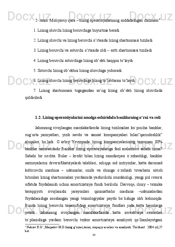 2- rasm. Moliyaviy ijara – lizing operatsiyalarining soddalashgan chizmasi. 4
1. Lizing oluvchi lizing beruvchiga buyurtma beradi.
2. Lizing oluvchi va lizing beruvchi o’rtasida lizing shartnomasi tuziladi.
3. Lizing beruvchi va sotuvchi o’rtasida oldi – sotti shartnomasi tuziladi.
4. Lizing beruvchi sotuvchiga lizing ob’ekti haqqini to’laydi.
5. Sotuvchi lizing ob’ektini lizing oluvchiga yuboradi.
6. Lizing oluvchi lizing beruvchiga lizing to’lovlarini to’laydi.
7.   Lizing   shartnomasi   tugagandan   so’ng   lizing   ob’ekti   lizing   oluvchida
qoldiriladi
1.2. Lizing operatsiyalarini amalga oshirishda banklarning o’rni va roli
  Jahonning   rivojlangan   mamlakatlarida   lizing   tuzilmalari   ko`pincha   banklar,
sug`urta   jamiyatlari,   yirik   savdo   va   sanoat   kompaniyalari   bilan“qarindoshlik”
aloqalari   bo`ladi.   G`arbiy   Yevropada   lizing   kompaniyalarining   taxminan   80%
banklar nazoratidadir.Banklar lizing operatsiyalariga faol aralashuvi  sababi nima?
Sababi   bir   nechta.   Bular   –   kredit   bilan   lizing   mundarijasi   o`xshashligi,   banklar
sarmoyalarini   diversifikatsiyalash   talablari,   soliqqa   oid   imtiyozlar,   katta   daromad
keltiruvchi   mashina   –   uskunalar,   mulk   va   shunga   o`xshash   tovarlarni   sotish
bitimlari lizing shartnomalari yordamida yashirilishi mumkinligi, yangi pul resursi
sifatida foydalanish uchun amortizatsiya fondi  berilishi. Darvoqe, ilmiy – texnika
taraqqiyoti   rivojlanishi   jarayonlari   qimmatbaho   mashina   –uskunalardan
foydalanishga   asoslangan   yangi   texnologiyalar   paydo   bo`lishiga   olib   kelmoqda.
Bunda   lizing   beruvchi   tasarrufidagi   amortizatsiya   fondlari   juda   katta   hajmlarga
yetadi.   Jahonning   rivojlangan   mamlakatlarida   katta   investitsiya   resurslari
to`planishiga   yordam   beruvchi   tezkor   amortizatsiya   amaliyoti   qo`llanilayotgani
4
 Nabiev E.G’.,Marpatov M.D.lizing g’oyasi,tarixi, xuquqiy asoslari va amaliyoti. Toshkent . 2004 yil,27
bet.
14 