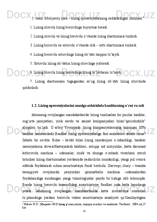 2- rasm. Moliyaviy ijara – lizing operatsiyalarining soddalashgan chizmasi. 4
1. Lizing oluvchi lizing beruvchiga buyurtma beradi.
2. Lizing oluvchi va lizing beruvchi o’rtasida lizing shartnomasi tuziladi.
3. Lizing beruvchi va sotuvchi o’rtasida oldi – sotti shartnomasi tuziladi.
4. Lizing beruvchi sotuvchiga lizing ob’ekti haqqini to’laydi.
5. Sotuvchi lizing ob’ektini lizing oluvchiga yuboradi.
6. Lizing oluvchi lizing beruvchiga lizing to’lovlarini to’laydi.
7.   Lizing   shartnomasi   tugagandan   so’ng   lizing   ob’ekti   lizing   oluvchida
qoldiriladi
1.2. Lizing operatsiyalarini amalga oshirishda banklarning o’rni va roli
  Jahonning   rivojlangan   mamlakatlarida   lizing   tuzilmalari   ko`pincha   banklar,
sug`urta   jamiyatlari,   yirik   savdo   va   sanoat   kompaniyalari   bilan“qarindoshlik”
aloqalari   bo`ladi.   G`arbiy   Yevropada   lizing   kompaniyalarining   taxminan   80%
banklar nazoratidadir.Banklar lizing operatsiyalariga faol aralashuvi  sababi nima?
Sababi   bir   nechta.   Bular   –   kredit   bilan   lizing   mundarijasi   o`xshashligi,   banklar
sarmoyalarini   diversifikatsiyalash   talablari,   soliqqa   oid   imtiyozlar,   katta   daromad
keltiruvchi   mashina   –   uskunalar,   mulk   va   shunga   o`xshash   tovarlarni   sotish
bitimlari lizing shartnomalari yordamida yashirilishi mumkinligi, yangi pul resursi
sifatida foydalanish uchun amortizatsiya fondi  berilishi. Darvoqe, ilmiy – texnika
taraqqiyoti   rivojlanishi   jarayonlari   qimmatbaho   mashina   –uskunalardan
foydalanishga   asoslangan   yangi   texnologiyalar   paydo   bo`lishiga   olib   kelmoqda.
Bunda   lizing   beruvchi   tasarrufidagi   amortizatsiya   fondlari   juda   katta   hajmlarga
yetadi.   Jahonning   rivojlangan   mamlakatlarida   katta   investitsiya   resurslari
to`planishiga   yordam   beruvchi   tezkor   amortizatsiya   amaliyoti   qo`llanilayotgani
4
 Nabiev E.G’.,Marpatov M.D.lizing g’oyasi,tarixi, xuquqiy asoslari va amaliyoti. Toshkent . 2004 yil,27
bet.
14