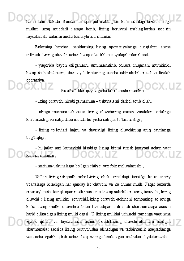 ham muhim faktdir. Bundan tashqari pul mablag`lari ko`rinishidagi kredit o`rniga
mulkni   uzoq   muddatli   ijaraga   berib,   lizing   beruvchi   mablag`lardan   noo`rin
foydalanishi xatarini ancha kamaytirishi mumkin.
Bularning   barchasi   banklarning   lizing   operatsiyalariga   qiziqishini   ancha
orttiradi. Lizing oluvchi uchun lizing afzalliklari quyidagilardan iborat:
-   yuqorida   bayon   etilganlarni   umumlashtirib,   xulosa   chiqarishi   mumkinki,
lizing   shak-shubhasiz,   shunday   bitimlarning   barcha   ishtirokchilari   uchun   foydali
operatsiya.
Bu afzalliklar quyidagicha ta`riflanishi mumkin:
- lizing beruvchi hisobiga mashina – uskunalarni darhol sotib olish;
-   olingn   mashina-uskunalar   lizing   oluvchining   asosiy   vositalari   tarkibiga
kiritilmasligi va natijadabu modda bo`yicha soliqlar to`lanmasligi ; 
-   lizing   to`lovlari   hajmi   va   davriyligi   lizing   oluvchining   aniq   davrlariga
bog`liqligi; 
-   hujjatlar   soni   kamayishi   hisobiga   lizing   bitimi   tuzish   jarayoni   uchun   vaqt
kam sariflanishi ; 
- mashina-uskunalarga bo`lgan ehtiyoj yuz foiz moliyalanishi ; 
Xullas   lizing-istiqbolli   soha.Lizing   obekti-amaldagi   tasnifga   ko`ra   asosiy
vositalarga   kiradigan   har   qanday   ko`chuvchi   va   ko`chmas   mulk.   Faqat   bozorda
erkin aylanishi taqiqlangan mulk mustasno.Lizing subektlari-lizing beruvchi, lizing
oluvchi   ;   lizing   mulkini   sotuvchi.Lizing   beruvchi-uchinchi   tomonning   so`roviga
ko`ra   lizing   mulki   sotuvchisi   bilan   tuziladigan   oldi-sotdi   shartnomasiga   asosan
harid qilinadigan lizing mulki egasi . U lizing mulkini uchinchi tomonga vaqtincha
egalik   qilishi   va   foydalanishi   uchun   beradi.Lizing   oluvchi-oldindan   tuzilgan
shartnomalar   asosida   lizing   beruvchidan   olinadigan   va   tadbirkorlik   maqsadlariga
vaqtincha   egalik   qilish   uchun   haq   evaziga   beriladigan   mulkdan   foydalanuvchi   .
15 