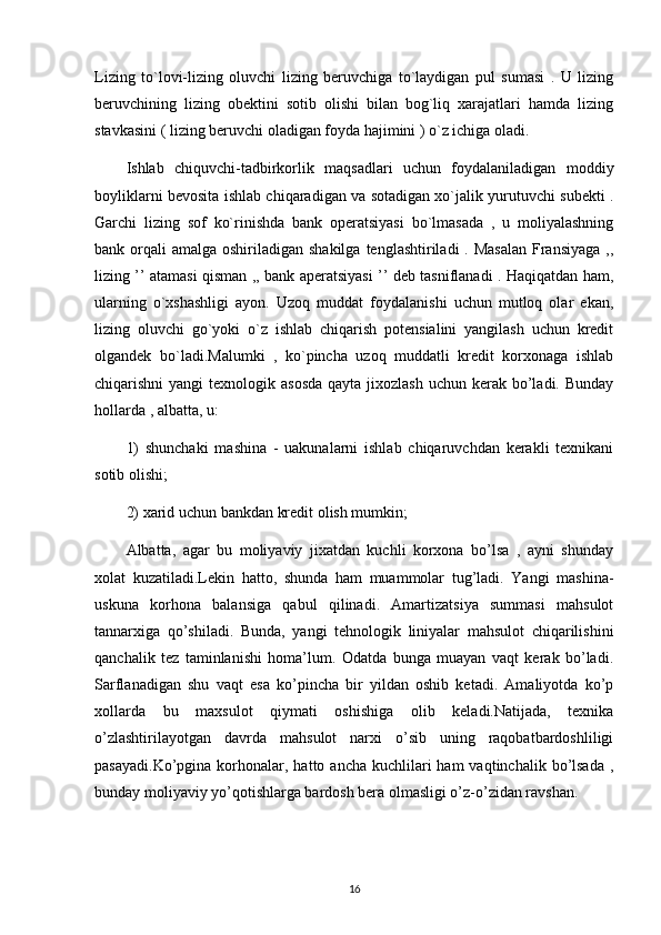 Lizing   to`lovi-lizing   oluvchi   lizing   beruvchiga   to`laydigan   pul   sumasi   .   U   lizing
beruvchining   lizing   obektini   sotib   olishi   bilan   bog`liq   xarajatlari   hamda   lizing
stavkasini ( lizing beruvchi oladigan foyda hajimini ) o`z ichiga oladi.
Ishlab   chiquvchi-tadbirkorlik   maqsadlari   uchun   foydalaniladigan   moddiy
boyliklarni bevosita ishlab chiqaradigan va sotadigan xo`jalik yurutuvchi subekti .
Garchi   lizing   sof   ko`rinishda   bank   operatsiyasi   bo`lmasada   ,   u   moliyalashning
bank orqali  amalga oshiriladigan shakilga  tenglashtiriladi  . Masalan  Fransiyaga ,,
lizing ’’ atamasi qisman ,, bank aperatsiyasi ’’ deb tasniflanadi . Haqiqatdan ham,
ularning   o`xshashligi   ayon.   Uzoq   muddat   foydalanishi   uchun   mutloq   olar   ekan,
lizing   oluvchi   go`yoki   o`z   ishlab   chiqarish   potensialini   yangilash   uchun   kredit
olgandek   bo`ladi.Malumki   ,   ko`pincha   uzoq   muddatli   kredit   korxonaga   ishlab
chiqarishni  yangi  texnologik asosda  qayta  jixozlash  uchun kerak bo’ladi. Bunday
hollarda , albatta, u:
1)   shunchaki   mashina   -   uakunalarni   ishlab   chiqaruvchdan   kerakli   texnikani
sotib olishi;
2) xarid uchun bankdan kredit olish mumkin;
Albatta,   agar   bu   moliyaviy   jixatdan   kuchli   korxona   bo’lsa   ,   ayni   shunday
xolat   kuzatiladi.Lekin   hatto,   shunda   ham   muammolar   tug’ladi.   Yangi   mashina-
uskuna   korhona   balansiga   qabul   qilinadi.   Amartizatsiya   summasi   mahsulot
tannarxiga   qo’shiladi.   Bunda,   yangi   tehnologik   liniyalar   mahsulot   chiqarilishini
qanchalik   tez   taminlanishi   homa’lum.   Odatda   bunga   muayan   vaqt   kerak   bo’ladi.
Sarflanadigan   shu   vaqt   esa   ko’pincha   bir   yildan   oshib   ketadi.   Amaliyotda   ko’p
xollarda   bu   maxsulot   qiymati   oshishiga   olib   keladi.Natijada,   texnika
o’zlashtirilayotgan   davrda   mahsulot   narxi   o’sib   uning   raqobatbardoshliligi
pasayadi.Ko’pgina  korhonalar,  hatto ancha  kuchlilari  ham  vaqtinchalik  bo’lsada   ,
bunday moliyaviy yo’qotishlarga bardosh bera olmasligi o’z-o’zidan ravshan.
16 